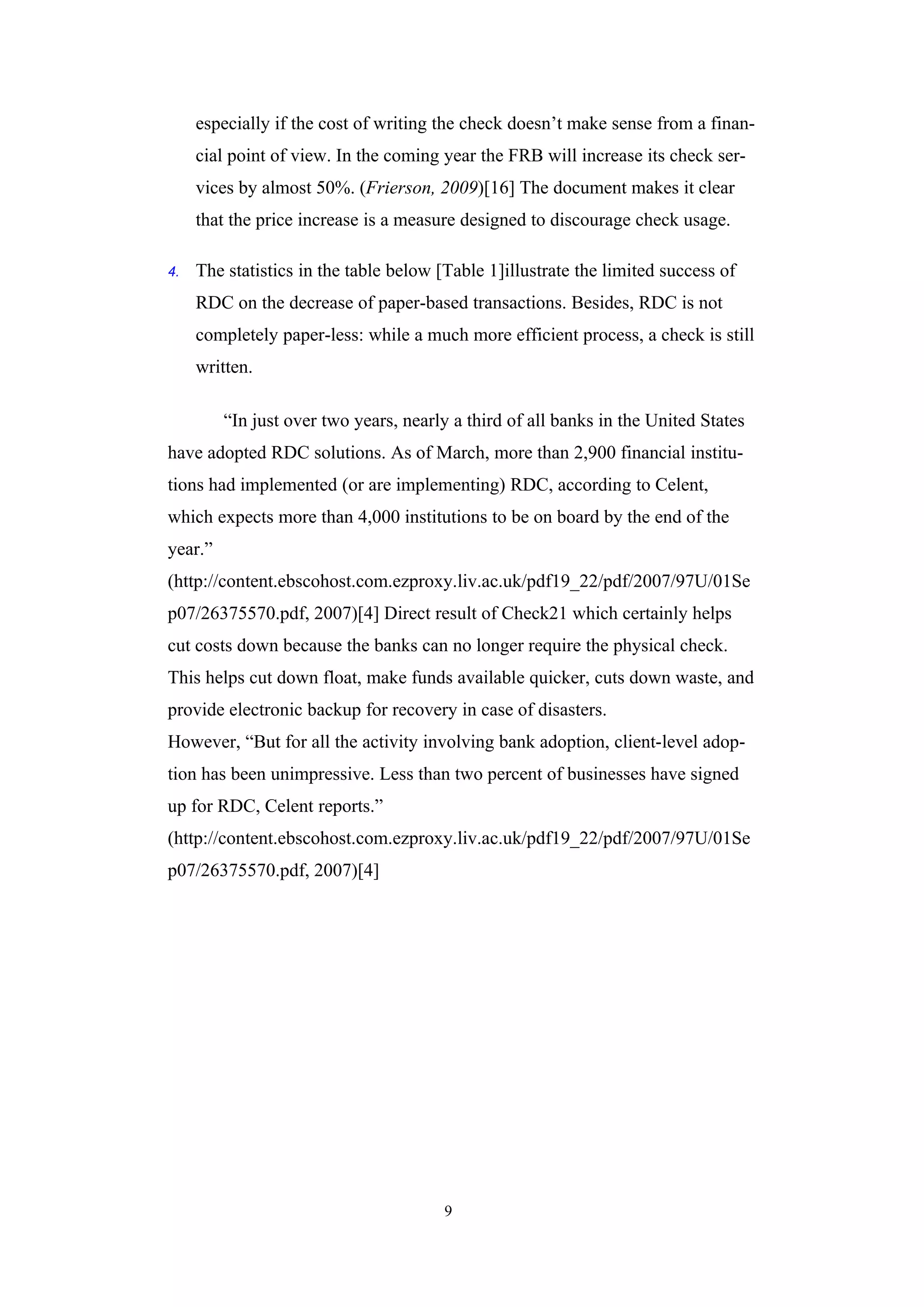 especially if the cost of writing the check doesn’t make sense from a finan-
     cial point of view. In the coming year the FRB will increase its check ser-
     vices by almost 50%. (Frierson, 2009)[16] The document makes it clear
     that the price increase is a measure designed to discourage check usage.

4.   The statistics in the table below [Table 1]illustrate the limited success of
     RDC on the decrease of paper-based transactions. Besides, RDC is not
     completely paper-less: while a much more efficient process, a check is still
     written.

         “In just over two years, nearly a third of all banks in the United States
have adopted RDC solutions. As of March, more than 2,900 financial institu-
tions had implemented (or are implementing) RDC, according to Celent,
which expects more than 4,000 institutions to be on board by the end of the
year.”
(http://content.ebscohost.com.ezproxy.liv.ac.uk/pdf19_22/pdf/2007/97U/01Se
p07/26375570.pdf, 2007)[4] Direct result of Check21 which certainly helps
cut costs down because the banks can no longer require the physical check.
This helps cut down float, make funds available quicker, cuts down waste, and
provide electronic backup for recovery in case of disasters.
However, “But for all the activity involving bank adoption, client-level adop-
tion has been unimpressive. Less than two percent of businesses have signed
up for RDC, Celent reports.”
(http://content.ebscohost.com.ezproxy.liv.ac.uk/pdf19_22/pdf/2007/97U/01Se
p07/26375570.pdf, 2007)[4]




                                        9
 