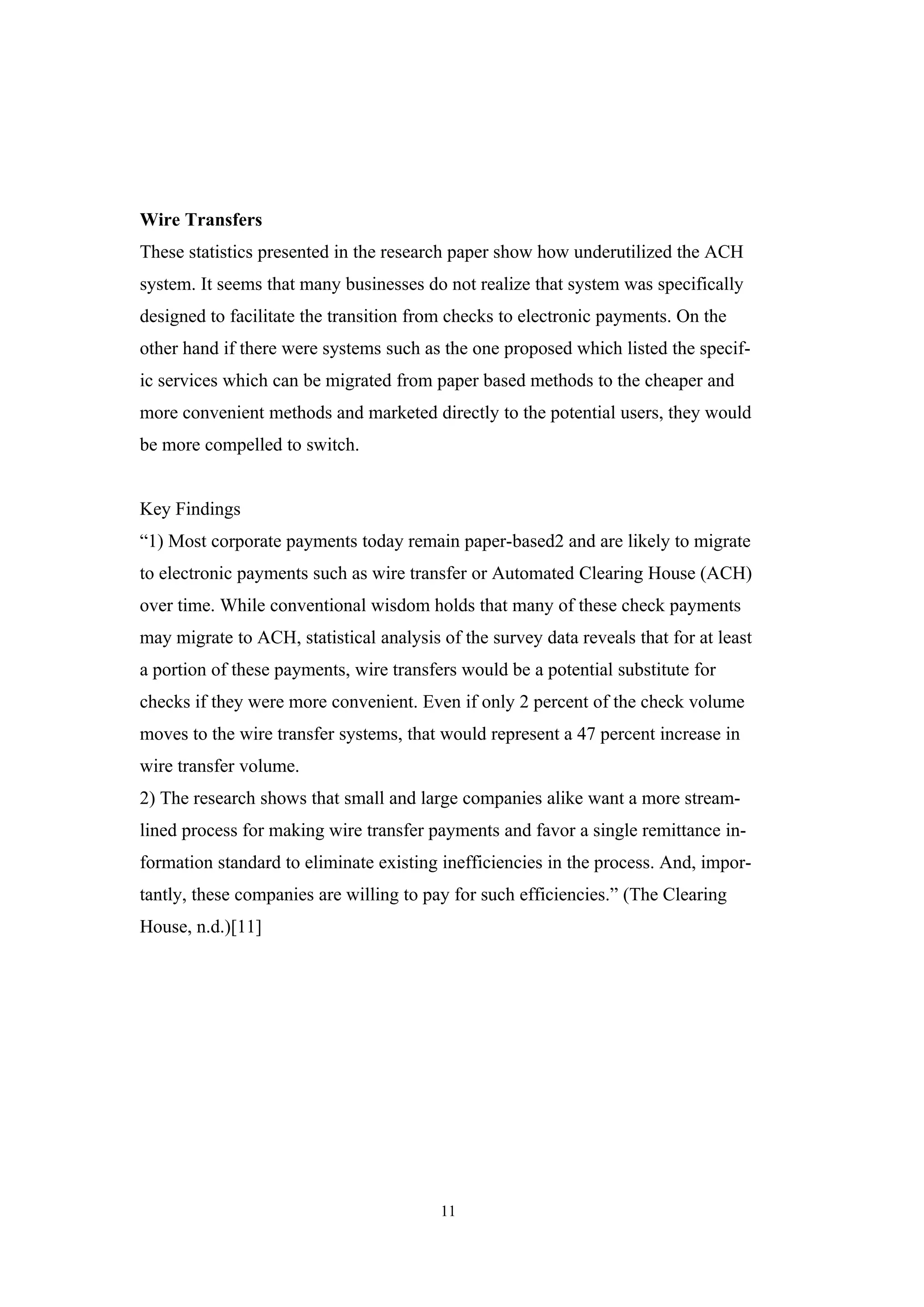 Wire Transfers
These statistics presented in the research paper show how underutilized the ACH
system. It seems that many businesses do not realize that system was specifically
designed to facilitate the transition from checks to electronic payments. On the
other hand if there were systems such as the one proposed which listed the specif-
ic services which can be migrated from paper based methods to the cheaper and
more convenient methods and marketed directly to the potential users, they would
be more compelled to switch.


Key Findings
“1) Most corporate payments today remain paper-based2 and are likely to migrate
to electronic payments such as wire transfer or Automated Clearing House (ACH)
over time. While conventional wisdom holds that many of these check payments
may migrate to ACH, statistical analysis of the survey data reveals that for at least
a portion of these payments, wire transfers would be a potential substitute for
checks if they were more convenient. Even if only 2 percent of the check volume
moves to the wire transfer systems, that would represent a 47 percent increase in
wire transfer volume.
2) The research shows that small and large companies alike want a more stream-
lined process for making wire transfer payments and favor a single remittance in-
formation standard to eliminate existing inefficiencies in the process. And, impor-
tantly, these companies are willing to pay for such efficiencies.” (The Clearing
House, n.d.)[11]




                                         11
 