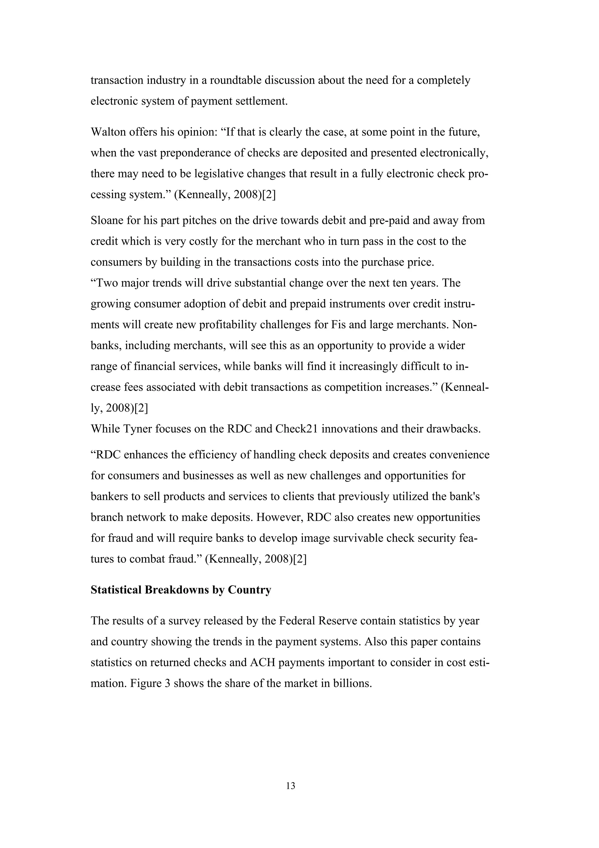 transaction industry in a roundtable discussion about the need for a completely
electronic system of payment settlement.

Walton offers his opinion: “If that is clearly the case, at some point in the future,
when the vast preponderance of checks are deposited and presented electronically,
there may need to be legislative changes that result in a fully electronic check pro-
cessing system.” (Kenneally, 2008)[2]

Sloane for his part pitches on the drive towards debit and pre-paid and away from
credit which is very costly for the merchant who in turn pass in the cost to the
consumers by building in the transactions costs into the purchase price.
“Two major trends will drive substantial change over the next ten years. The
growing consumer adoption of debit and prepaid instruments over credit instru-
ments will create new profitability challenges for Fis and large merchants. Non-
banks, including merchants, will see this as an opportunity to provide a wider
range of financial services, while banks will find it increasingly difficult to in-
crease fees associated with debit transactions as competition increases.” (Kenneal-
ly, 2008)[2]
While Tyner focuses on the RDC and Check21 innovations and their drawbacks.

“RDC enhances the efficiency of handling check deposits and creates convenience
for consumers and businesses as well as new challenges and opportunities for
bankers to sell products and services to clients that previously utilized the bank's
branch network to make deposits. However, RDC also creates new opportunities
for fraud and will require banks to develop image survivable check security fea-
tures to combat fraud.” (Kenneally, 2008)[2]

Statistical Breakdowns by Country

The results of a survey released by the Federal Reserve contain statistics by year
and country showing the trends in the payment systems. Also this paper contains
statistics on returned checks and ACH payments important to consider in cost esti-
mation. Figure 3 shows the share of the market in billions.




                                          13
 