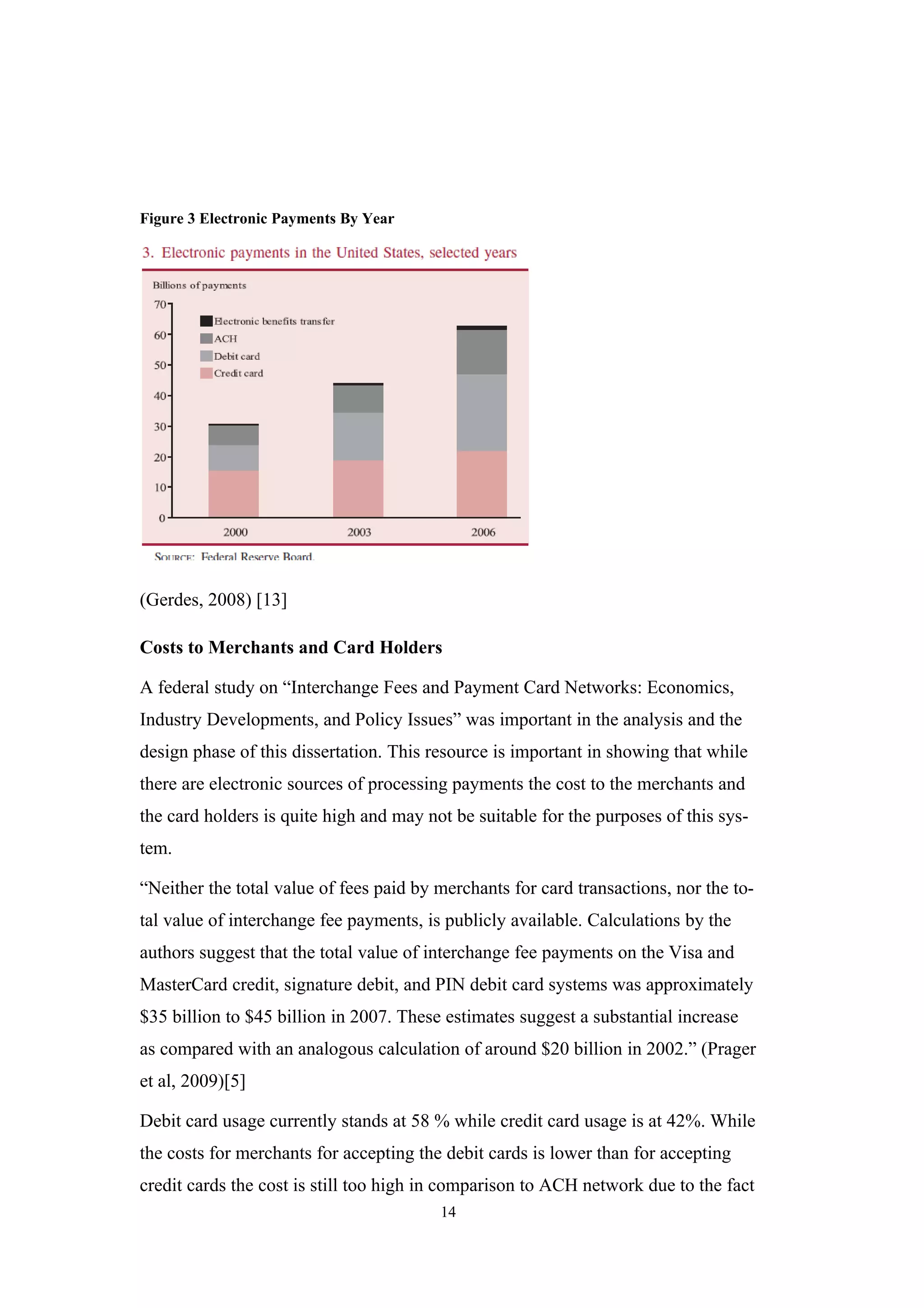 Figure 3 Electronic Payments By Year




(Gerdes, 2008) [13]

Costs to Merchants and Card Holders

A federal study on “Interchange Fees and Payment Card Networks: Economics,
Industry Developments, and Policy Issues” was important in the analysis and the
design phase of this dissertation. This resource is important in showing that while
there are electronic sources of processing payments the cost to the merchants and
the card holders is quite high and may not be suitable for the purposes of this sys-
tem.

“Neither the total value of fees paid by merchants for card transactions, nor the to-
tal value of interchange fee payments, is publicly available. Calculations by the
authors suggest that the total value of interchange fee payments on the Visa and
MasterCard credit, signature debit, and PIN debit card systems was approximately
$35 billion to $45 billion in 2007. These estimates suggest a substantial increase
as compared with an analogous calculation of around $20 billion in 2002.” (Prager
et al, 2009)[5]

Debit card usage currently stands at 58 % while credit card usage is at 42%. While
the costs for merchants for accepting the debit cards is lower than for accepting
credit cards the cost is still too high in comparison to ACH network due to the fact
                                         14
 
