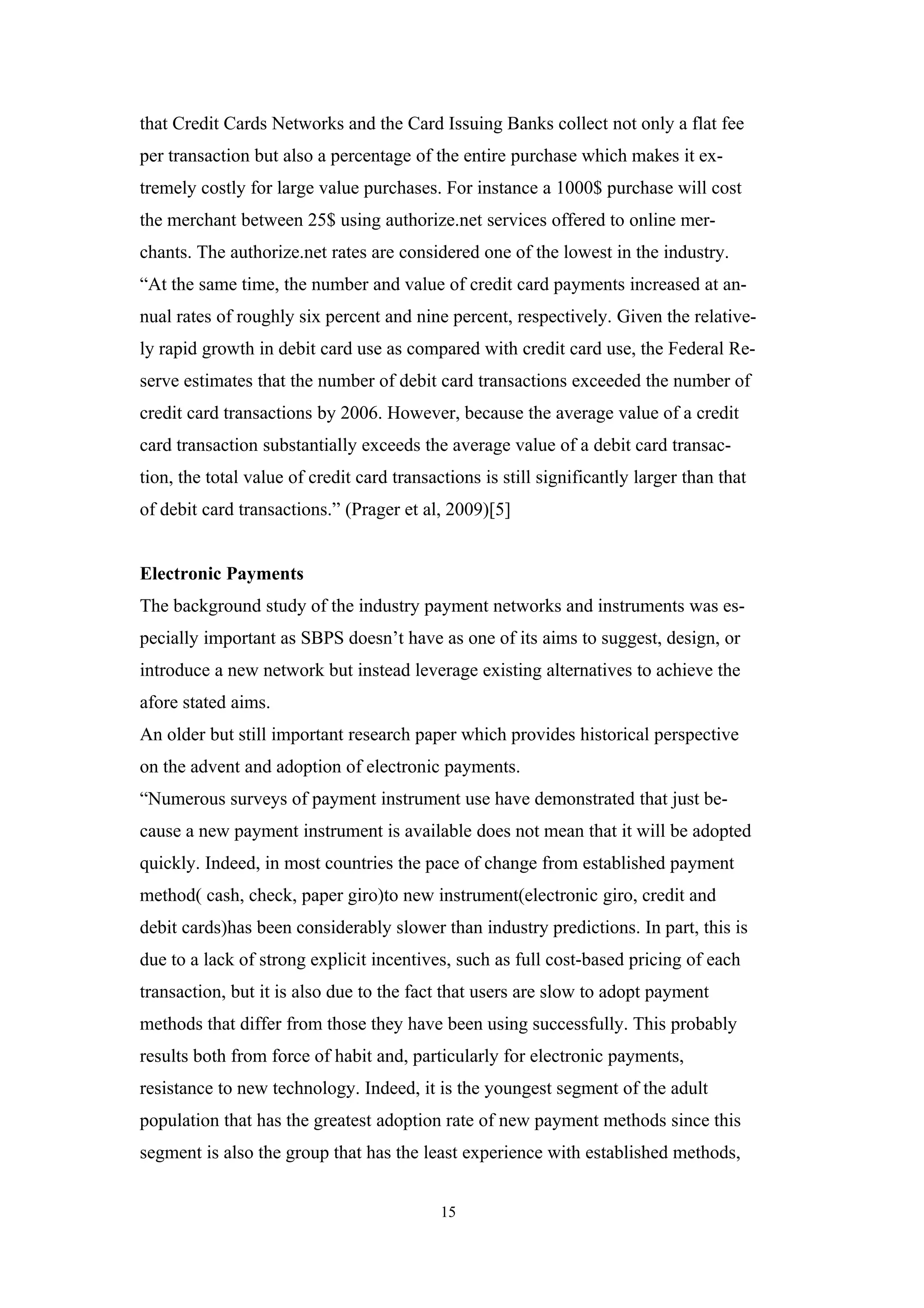 that Credit Cards Networks and the Card Issuing Banks collect not only a flat fee
per transaction but also a percentage of the entire purchase which makes it ex-
tremely costly for large value purchases. For instance a 1000$ purchase will cost
the merchant between 25$ using authorize.net services offered to online mer-
chants. The authorize.net rates are considered one of the lowest in the industry.
“At the same time, the number and value of credit card payments increased at an-
nual rates of roughly six percent and nine percent, respectively. Given the relative-
ly rapid growth in debit card use as compared with credit card use, the Federal Re-
serve estimates that the number of debit card transactions exceeded the number of
credit card transactions by 2006. However, because the average value of a credit
card transaction substantially exceeds the average value of a debit card transac-
tion, the total value of credit card transactions is still significantly larger than that
of debit card transactions.” (Prager et al, 2009)[5]


Electronic Payments
The background study of the industry payment networks and instruments was es-
pecially important as SBPS doesn’t have as one of its aims to suggest, design, or
introduce a new network but instead leverage existing alternatives to achieve the
afore stated aims.
An older but still important research paper which provides historical perspective
on the advent and adoption of electronic payments.
“Numerous surveys of payment instrument use have demonstrated that just be-
cause a new payment instrument is available does not mean that it will be adopted
quickly. Indeed, in most countries the pace of change from established payment
method( cash, check, paper giro)to new instrument(electronic giro, credit and
debit cards)has been considerably slower than industry predictions. In part, this is
due to a lack of strong explicit incentives, such as full cost-based pricing of each
transaction, but it is also due to the fact that users are slow to adopt payment
methods that differ from those they have been using successfully. This probably
results both from force of habit and, particularly for electronic payments,
resistance to new technology. Indeed, it is the youngest segment of the adult
population that has the greatest adoption rate of new payment methods since this
segment is also the group that has the least experience with established methods,


                                            15
 