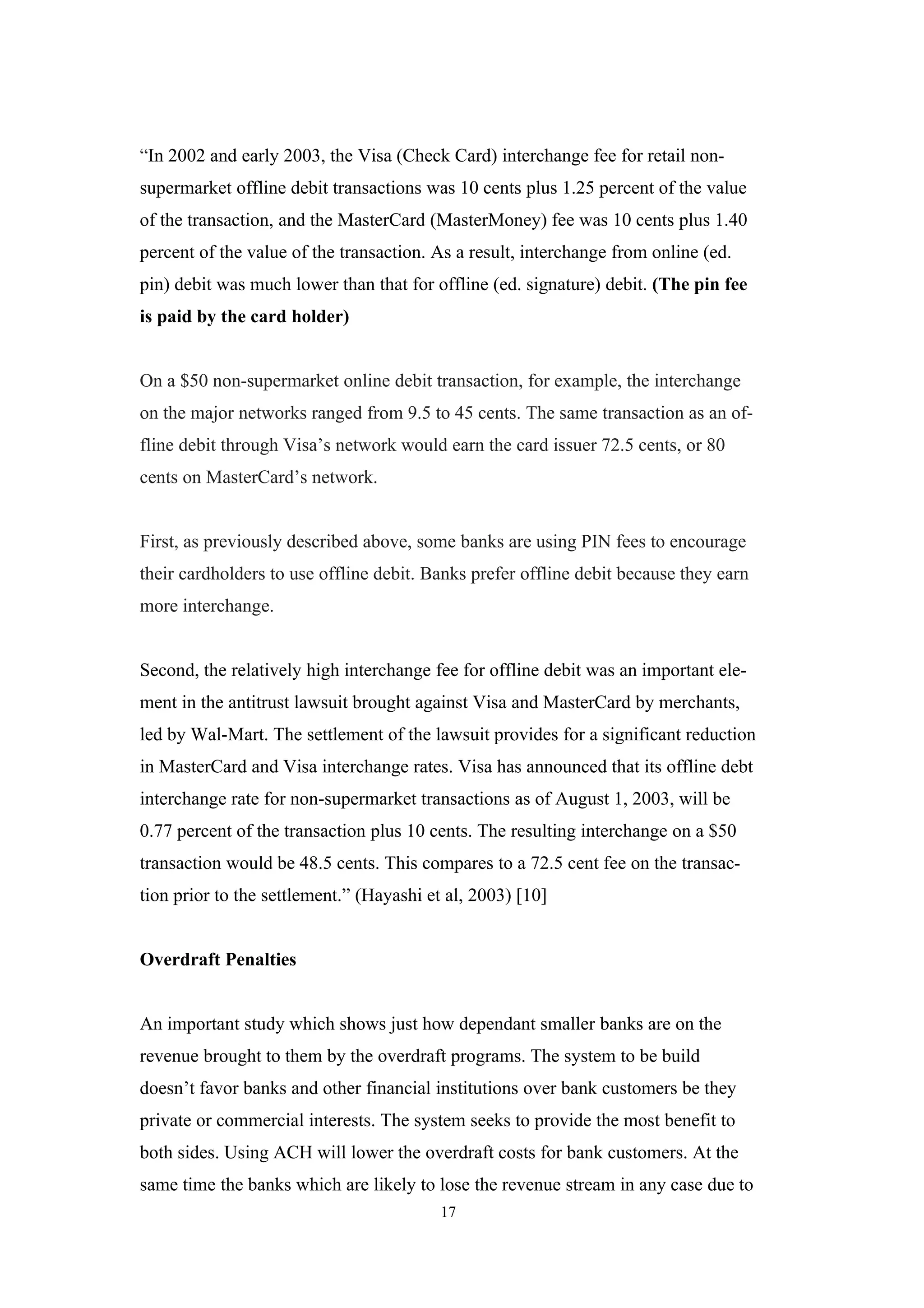 “In 2002 and early 2003, the Visa (Check Card) interchange fee for retail non-
supermarket offline debit transactions was 10 cents plus 1.25 percent of the value
of the transaction, and the MasterCard (MasterMoney) fee was 10 cents plus 1.40
percent of the value of the transaction. As a result, interchange from online (ed.
pin) debit was much lower than that for offline (ed. signature) debit. (The pin fee
is paid by the card holder)


On a $50 non-supermarket online debit transaction, for example, the interchange
on the major networks ranged from 9.5 to 45 cents. The same transaction as an of-
fline debit through Visa’s network would earn the card issuer 72.5 cents, or 80
cents on MasterCard’s network.


First, as previously described above, some banks are using PIN fees to encourage
their cardholders to use offline debit. Banks prefer offline debit because they earn
more interchange.


Second, the relatively high interchange fee for offline debit was an important ele-
ment in the antitrust lawsuit brought against Visa and MasterCard by merchants,
led by Wal-Mart. The settlement of the lawsuit provides for a significant reduction
in MasterCard and Visa interchange rates. Visa has announced that its offline debt
interchange rate for non-supermarket transactions as of August 1, 2003, will be
0.77 percent of the transaction plus 10 cents. The resulting interchange on a $50
transaction would be 48.5 cents. This compares to a 72.5 cent fee on the transac-
tion prior to the settlement.” (Hayashi et al, 2003) [10]


Overdraft Penalties


An important study which shows just how dependant smaller banks are on the
revenue brought to them by the overdraft programs. The system to be build
doesn’t favor banks and other financial institutions over bank customers be they
private or commercial interests. The system seeks to provide the most benefit to
both sides. Using ACH will lower the overdraft costs for bank customers. At the
same time the banks which are likely to lose the revenue stream in any case due to
                                          17
 