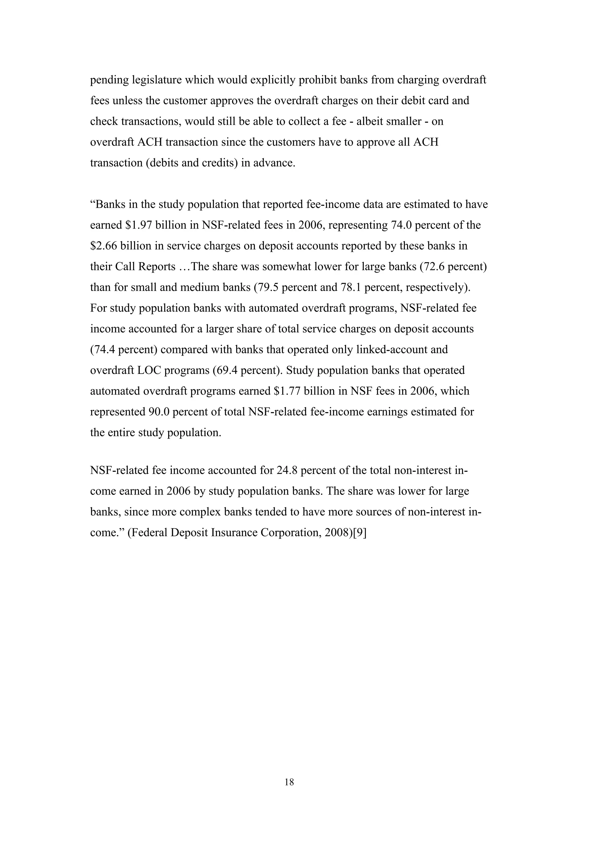pending legislature which would explicitly prohibit banks from charging overdraft
fees unless the customer approves the overdraft charges on their debit card and
check transactions, would still be able to collect a fee - albeit smaller - on
overdraft ACH transaction since the customers have to approve all ACH
transaction (debits and credits) in advance.


“Banks in the study population that reported fee-income data are estimated to have
earned $1.97 billion in NSF-related fees in 2006, representing 74.0 percent of the
$2.66 billion in service charges on deposit accounts reported by these banks in
their Call Reports …The share was somewhat lower for large banks (72.6 percent)
than for small and medium banks (79.5 percent and 78.1 percent, respectively).
For study population banks with automated overdraft programs, NSF-related fee
income accounted for a larger share of total service charges on deposit accounts
(74.4 percent) compared with banks that operated only linked-account and
overdraft LOC programs (69.4 percent). Study population banks that operated
automated overdraft programs earned $1.77 billion in NSF fees in 2006, which
represented 90.0 percent of total NSF-related fee-income earnings estimated for
the entire study population.


NSF-related fee income accounted for 24.8 percent of the total non-interest in-
come earned in 2006 by study population banks. The share was lower for large
banks, since more complex banks tended to have more sources of non-interest in-
come.” (Federal Deposit Insurance Corporation, 2008)[9]




                                          18
 