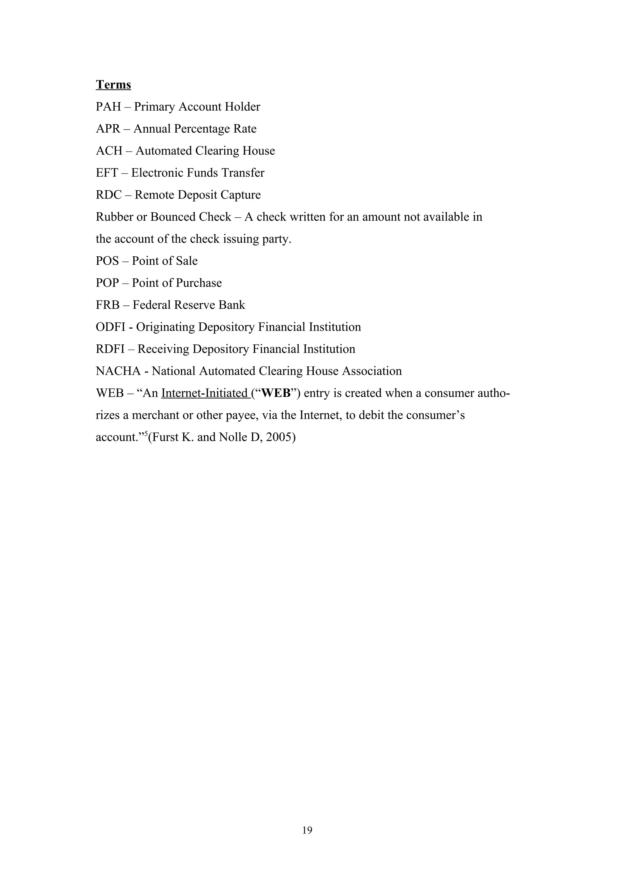 Terms
PAH – Primary Account Holder
APR – Annual Percentage Rate
ACH – Automated Clearing House
EFT – Electronic Funds Transfer
RDC – Remote Deposit Capture
Rubber or Bounced Check – A check written for an amount not available in
the account of the check issuing party.
POS – Point of Sale
POP – Point of Purchase
FRB – Federal Reserve Bank
ODFI - Originating Depository Financial Institution
RDFI – Receiving Depository Financial Institution
NACHA - National Automated Clearing House Association
WEB – “An Internet-Initiated (“WEB”) entry is created when a consumer autho-
rizes a merchant or other payee, via the Internet, to debit the consumer’s
account.”5(Furst K. and Nolle D, 2005)




                                          19
 