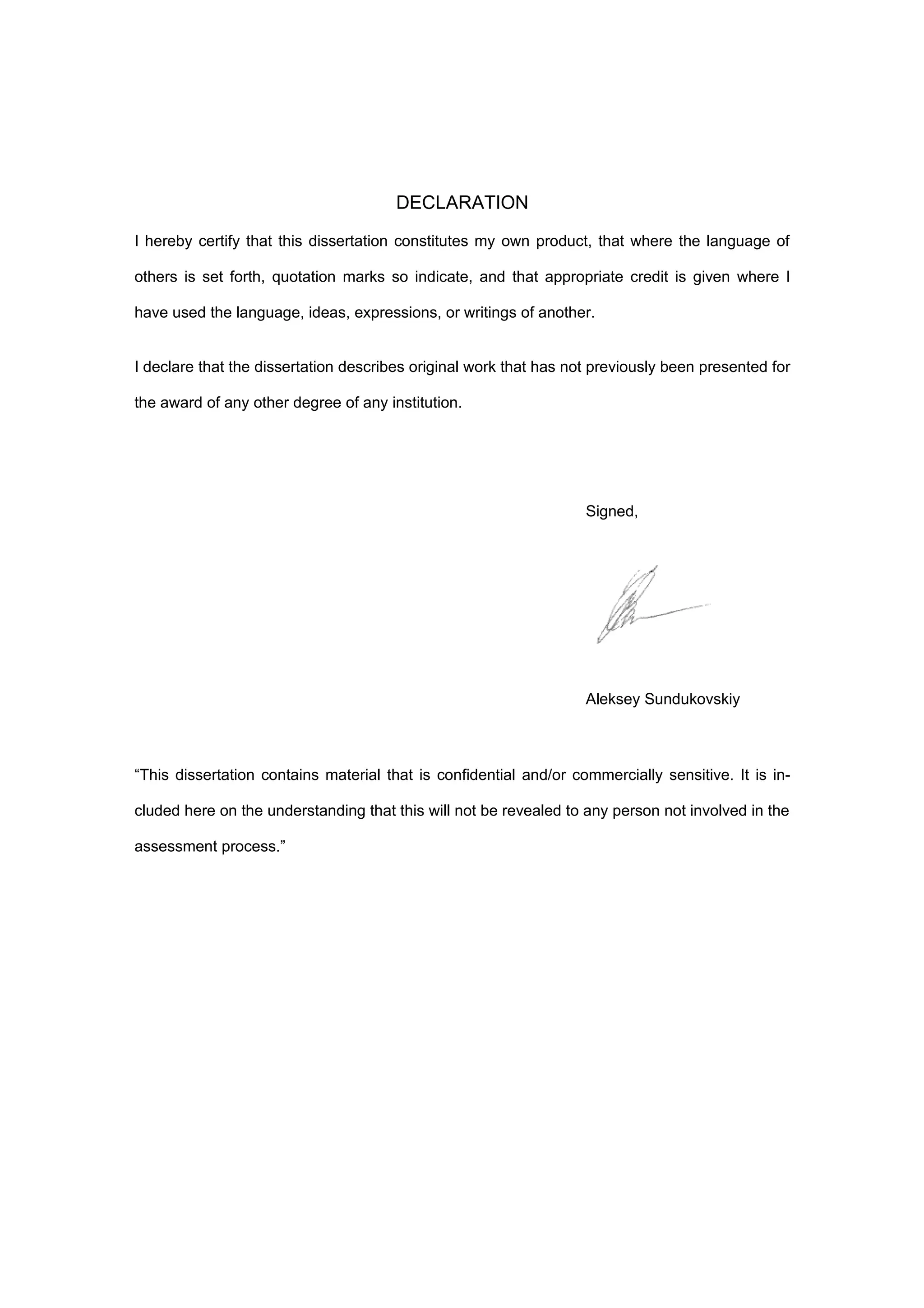 DECLARATION

I hereby certify that this dissertation constitutes my own product, that where the language of

others is set forth, quotation marks so indicate, and that appropriate credit is given where I

have used the language, ideas, expressions, or writings of another.


I declare that the dissertation describes original work that has not previously been presented for

the award of any other degree of any institution.




                                                                   Signed,




                                                                   Aleksey Sundukovskiy



“This dissertation contains material that is confidential and/or commercially sensitive. It is in-

cluded here on the understanding that this will not be revealed to any person not involved in the

assessment process.”
 