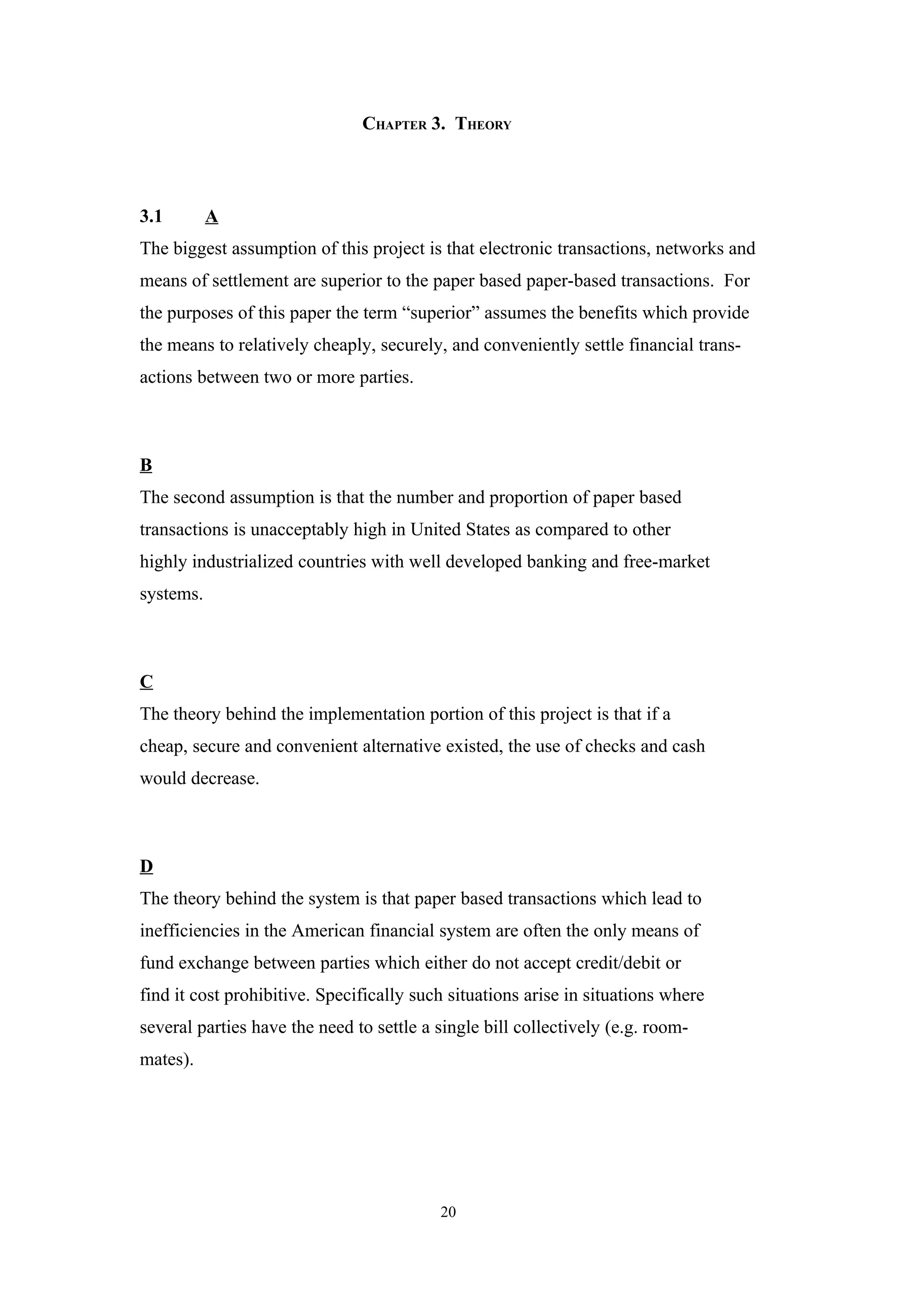 CHAPTER 3. THEORY



3.1        A
The biggest assumption of this project is that electronic transactions, networks and
means of settlement are superior to the paper based paper-based transactions. For
the purposes of this paper the term “superior” assumes the benefits which provide
the means to relatively cheaply, securely, and conveniently settle financial trans-
actions between two or more parties.



B
The second assumption is that the number and proportion of paper based
transactions is unacceptably high in United States as compared to other
highly industrialized countries with well developed banking and free-market
systems.



C
The theory behind the implementation portion of this project is that if a
cheap, secure and convenient alternative existed, the use of checks and cash
would decrease.



D
The theory behind the system is that paper based transactions which lead to
inefficiencies in the American financial system are often the only means of
fund exchange between parties which either do not accept credit/debit or
find it cost prohibitive. Specifically such situations arise in situations where
several parties have the need to settle a single bill collectively (e.g. room-
mates).




                                          20
 