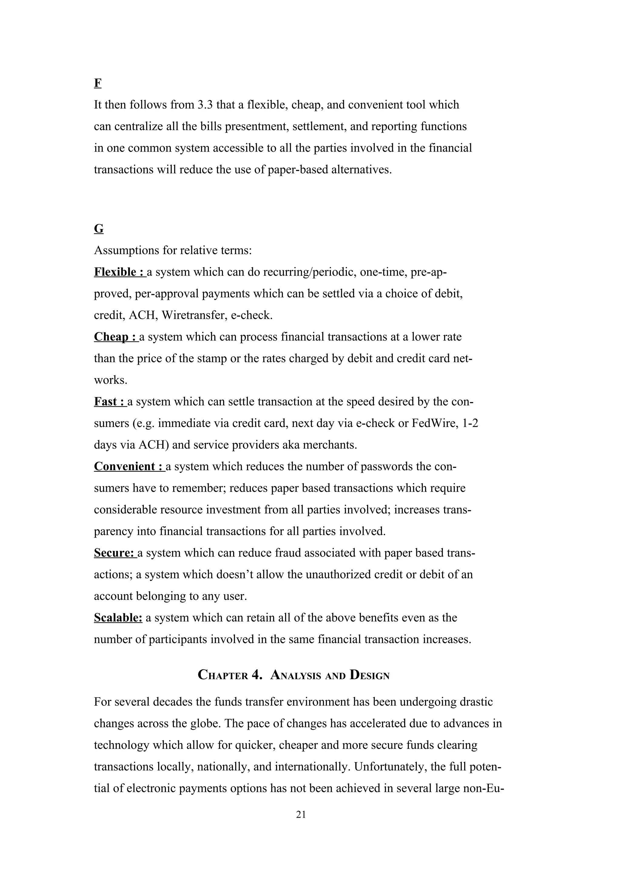 F
It then follows from 3.3 that a flexible, cheap, and convenient tool which
can centralize all the bills presentment, settlement, and reporting functions
in one common system accessible to all the parties involved in the financial
transactions will reduce the use of paper-based alternatives.



G
Assumptions for relative terms:
Flexible : a system which can do recurring/periodic, one-time, pre-ap-
proved, per-approval payments which can be settled via a choice of debit,
credit, ACH, Wiretransfer, e-check.
Cheap : a system which can process financial transactions at a lower rate
than the price of the stamp or the rates charged by debit and credit card net-
works.
Fast : a system which can settle transaction at the speed desired by the con-
sumers (e.g. immediate via credit card, next day via e-check or FedWire, 1-2
days via ACH) and service providers aka merchants.
Convenient : a system which reduces the number of passwords the con-
sumers have to remember; reduces paper based transactions which require
considerable resource investment from all parties involved; increases trans-
parency into financial transactions for all parties involved.
Secure: a system which can reduce fraud associated with paper based trans-
actions; a system which doesn’t allow the unauthorized credit or debit of an
account belonging to any user.
Scalable: a system which can retain all of the above benefits even as the
number of participants involved in the same financial transaction increases.

                     CHAPTER 4. ANALYSIS AND DESIGN
For several decades the funds transfer environment has been undergoing drastic
changes across the globe. The pace of changes has accelerated due to advances in
technology which allow for quicker, cheaper and more secure funds clearing
transactions locally, nationally, and internationally. Unfortunately, the full poten-
tial of electronic payments options has not been achieved in several large non-Eu-

                                          21
 