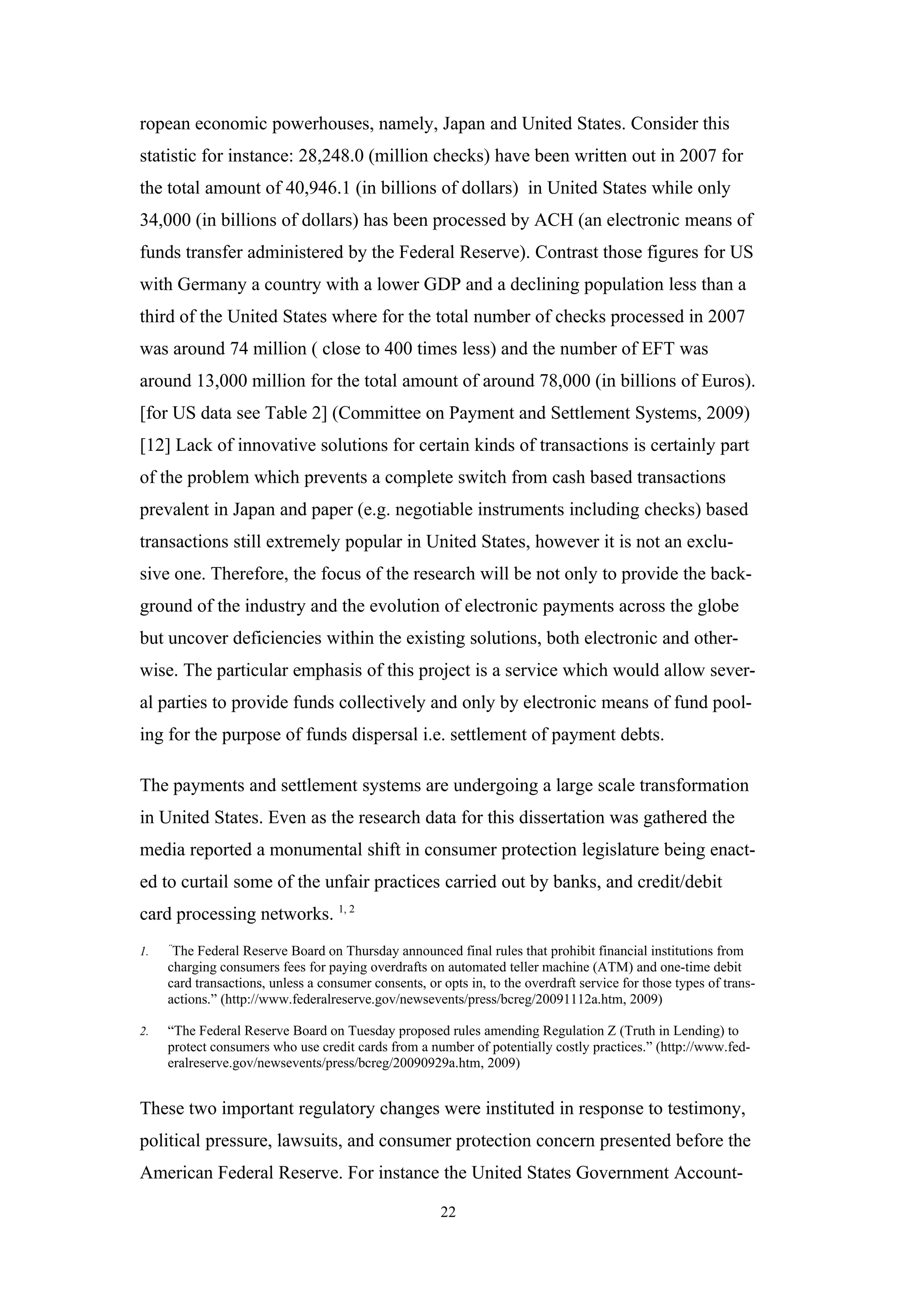ropean economic powerhouses, namely, Japan and United States. Consider this
statistic for instance: 28,248.0 (million checks) have been written out in 2007 for
the total amount of 40,946.1 (in billions of dollars) in United States while only
34,000 (in billions of dollars) has been processed by ACH (an electronic means of
funds transfer administered by the Federal Reserve). Contrast those figures for US
with Germany a country with a lower GDP and a declining population less than a
third of the United States where for the total number of checks processed in 2007
was around 74 million ( close to 400 times less) and the number of EFT was
around 13,000 million for the total amount of around 78,000 (in billions of Euros).
[for US data see Table 2] (Committee on Payment and Settlement Systems, 2009)
[12] Lack of innovative solutions for certain kinds of transactions is certainly part
of the problem which prevents a complete switch from cash based transactions
prevalent in Japan and paper (e.g. negotiable instruments including checks) based
transactions still extremely popular in United States, however it is not an exclu-
sive one. Therefore, the focus of the research will be not only to provide the back-
ground of the industry and the evolution of electronic payments across the globe
but uncover deficiencies within the existing solutions, both electronic and other-
wise. The particular emphasis of this project is a service which would allow sever-
al parties to provide funds collectively and only by electronic means of fund pool-
ing for the purpose of funds dispersal i.e. settlement of payment debts.

The payments and settlement systems are undergoing a large scale transformation
in United States. Even as the research data for this dissertation was gathered the
media reported a monumental shift in consumer protection legislature being enact-
ed to curtail some of the unfair practices carried out by banks, and credit/debit
card processing networks. 1, 2
     “
1.    The Federal Reserve Board on Thursday announced final rules that prohibit financial institutions from
     charging consumers fees for paying overdrafts on automated teller machine (ATM) and one-time debit
     card transactions, unless a consumer consents, or opts in, to the overdraft service for those types of trans-
     actions.” (http://www.federalreserve.gov/newsevents/press/bcreg/20091112a.htm, 2009)

2.   “The Federal Reserve Board on Tuesday proposed rules amending Regulation Z (Truth in Lending) to
     protect consumers who use credit cards from a number of potentially costly practices.” (http://www.fed-
     eralreserve.gov/newsevents/press/bcreg/20090929a.htm, 2009)


These two important regulatory changes were instituted in response to testimony,
political pressure, lawsuits, and consumer protection concern presented before the
American Federal Reserve. For instance the United States Government Account-

                                                       22
 