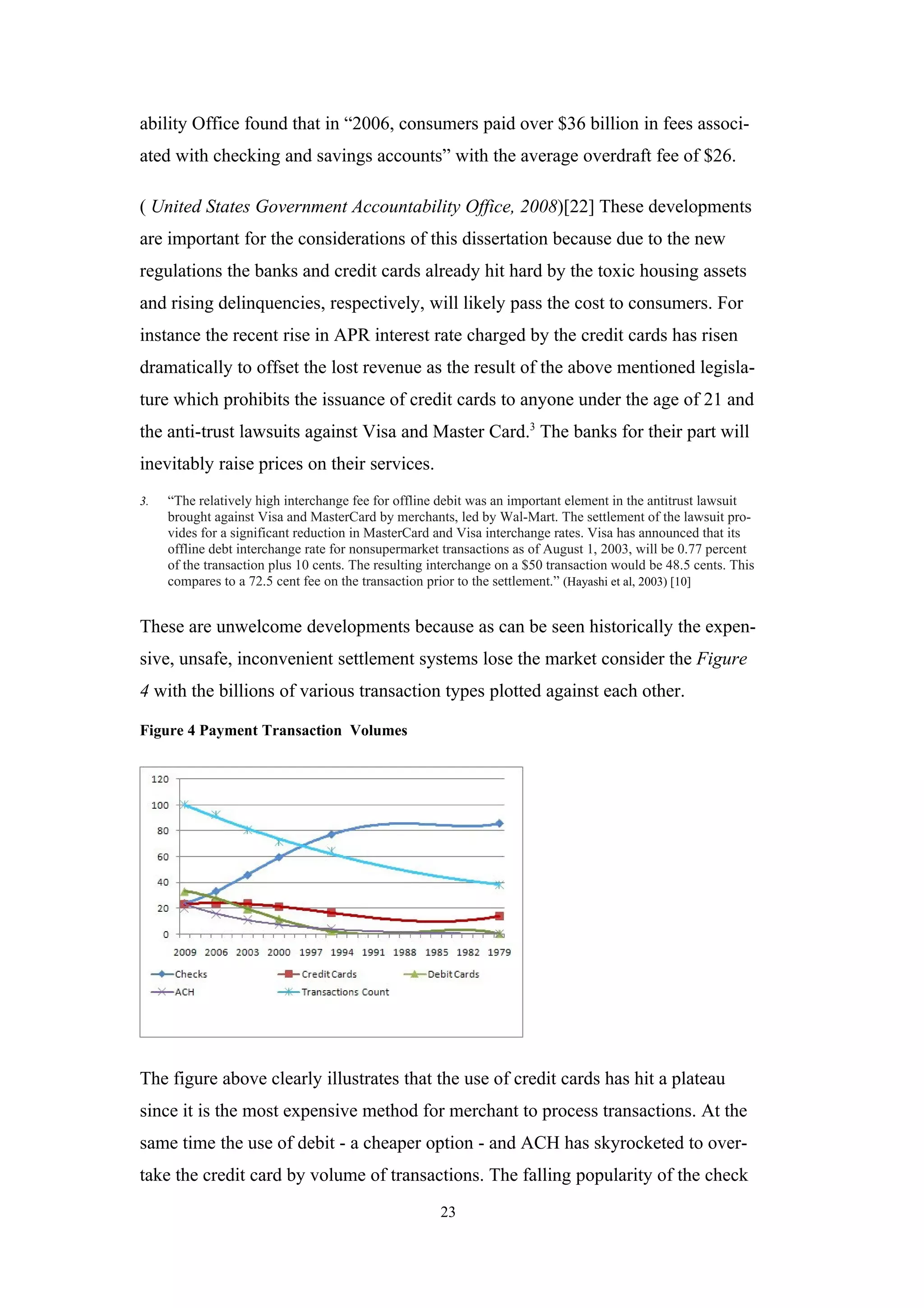 ability Office found that in “2006, consumers paid over $36 billion in fees associ-
ated with checking and savings accounts” with the average overdraft fee of $26.

( United States Government Accountability Office, 2008)[22] These developments
are important for the considerations of this dissertation because due to the new
regulations the banks and credit cards already hit hard by the toxic housing assets
and rising delinquencies, respectively, will likely pass the cost to consumers. For
instance the recent rise in APR interest rate charged by the credit cards has risen
dramatically to offset the lost revenue as the result of the above mentioned legisla-
ture which prohibits the issuance of credit cards to anyone under the age of 21 and
the anti-trust lawsuits against Visa and Master Card.3 The banks for their part will
inevitably raise prices on their services.
3.   “The relatively high interchange fee for offline debit was an important element in the antitrust lawsuit
     brought against Visa and MasterCard by merchants, led by Wal-Mart. The settlement of the lawsuit pro-
     vides for a significant reduction in MasterCard and Visa interchange rates. Visa has announced that its
     offline debt interchange rate for nonsupermarket transactions as of August 1, 2003, will be 0.77 percent
     of the transaction plus 10 cents. The resulting interchange on a $50 transaction would be 48.5 cents. This
     compares to a 72.5 cent fee on the transaction prior to the settlement.” (Hayashi et al, 2003) [10]


These are unwelcome developments because as can be seen historically the expen-
sive, unsafe, inconvenient settlement systems lose the market consider the Figure
4 with the billions of various transaction types plotted against each other.

Figure 4 Payment Transaction Volumes




The figure above clearly illustrates that the use of credit cards has hit a plateau
since it is the most expensive method for merchant to process transactions. At the
same time the use of debit - a cheaper option - and ACH has skyrocketed to over-
take the credit card by volume of transactions. The falling popularity of the check
                                                      23
 
