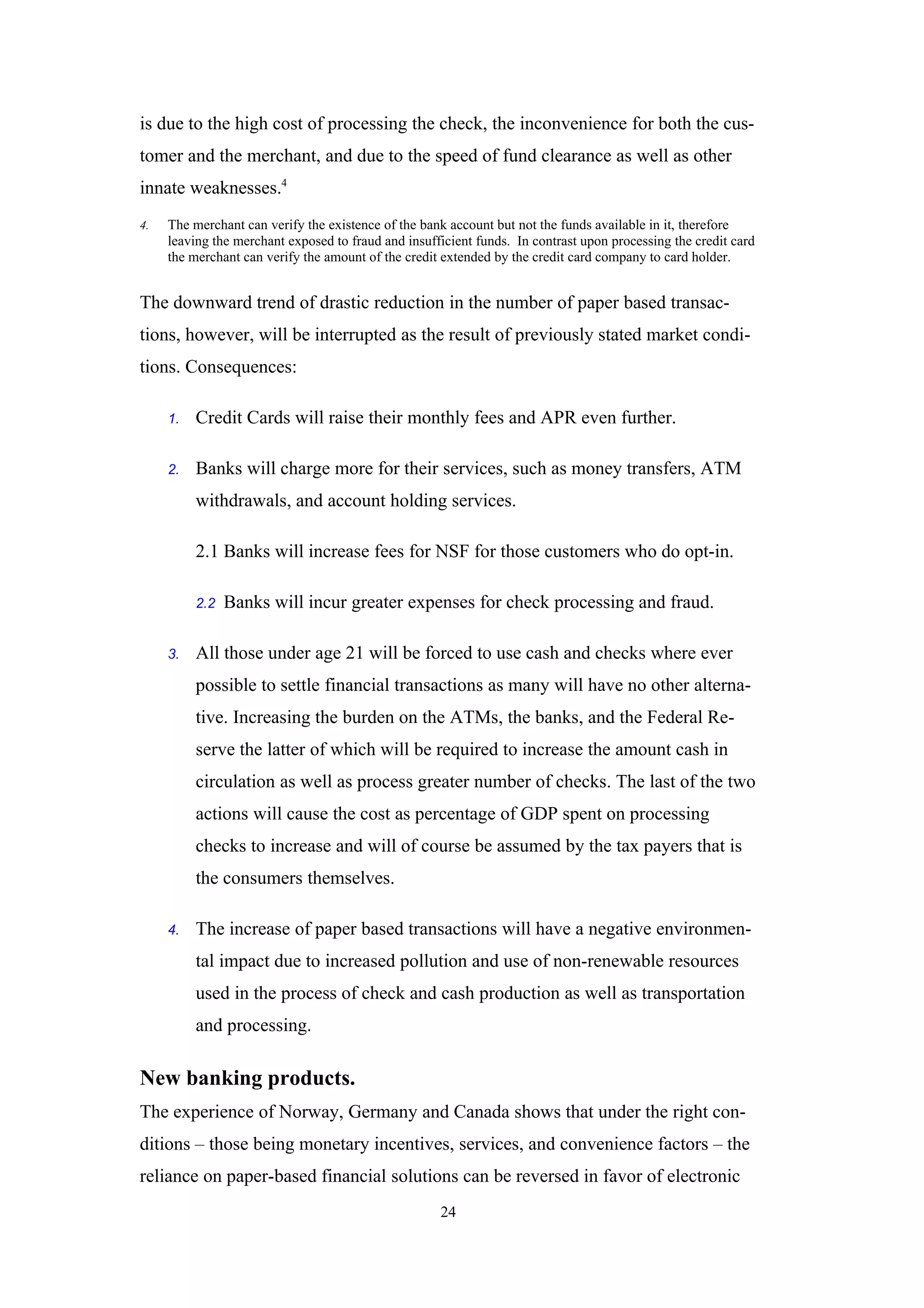 is due to the high cost of processing the check, the inconvenience for both the cus-
tomer and the merchant, and due to the speed of fund clearance as well as other
innate weaknesses.4
4.   The merchant can verify the existence of the bank account but not the funds available in it, therefore
     leaving the merchant exposed to fraud and insufficient funds. In contrast upon processing the credit card
     the merchant can verify the amount of the credit extended by the credit card company to card holder.


The downward trend of drastic reduction in the number of paper based transac-
tions, however, will be interrupted as the result of previously stated market condi-
tions. Consequences:

     1.   Credit Cards will raise their monthly fees and APR even further.

     2.   Banks will charge more for their services, such as money transfers, ATM
          withdrawals, and account holding services.

          2.1 Banks will increase fees for NSF for those customers who do opt-in.

          2.2   Banks will incur greater expenses for check processing and fraud.

     3.   All those under age 21 will be forced to use cash and checks where ever
          possible to settle financial transactions as many will have no other alterna-
          tive. Increasing the burden on the ATMs, the banks, and the Federal Re-
          serve the latter of which will be required to increase the amount cash in
          circulation as well as process greater number of checks. The last of the two
          actions will cause the cost as percentage of GDP spent on processing
          checks to increase and will of course be assumed by the tax payers that is
          the consumers themselves.

     4.   The increase of paper based transactions will have a negative environmen-
          tal impact due to increased pollution and use of non-renewable resources
          used in the process of check and cash production as well as transportation
          and processing.

New banking products.
The experience of Norway, Germany and Canada shows that under the right con-
ditions – those being monetary incentives, services, and convenience factors – the
reliance on paper-based financial solutions can be reversed in favor of electronic
                                                     24
 