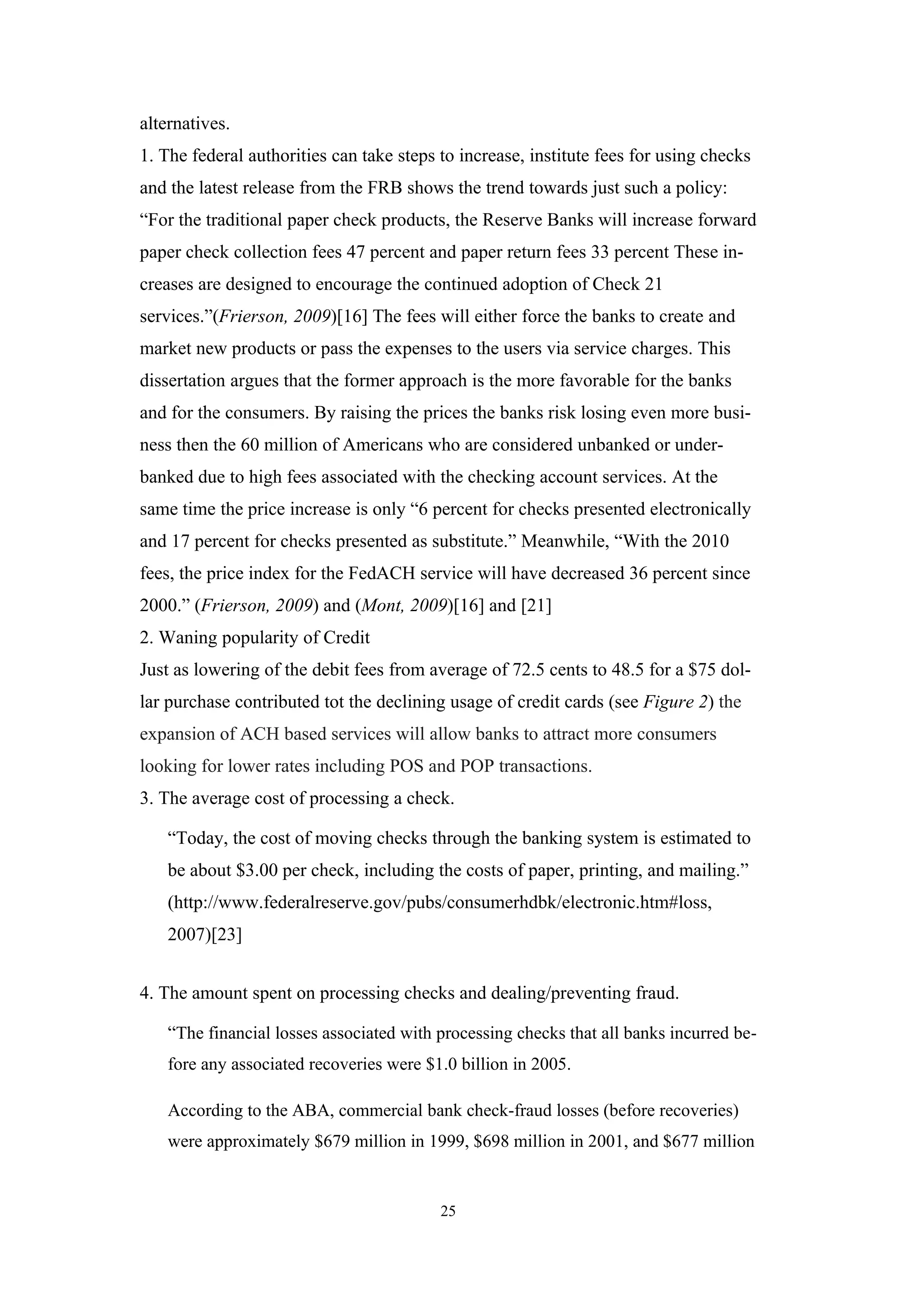 alternatives.
1. The federal authorities can take steps to increase, institute fees for using checks
and the latest release from the FRB shows the trend towards just such a policy:
“For the traditional paper check products, the Reserve Banks will increase forward
paper check collection fees 47 percent and paper return fees 33 percent These in-
creases are designed to encourage the continued adoption of Check 21
services.”(Frierson, 2009)[16] The fees will either force the banks to create and
market new products or pass the expenses to the users via service charges. This
dissertation argues that the former approach is the more favorable for the banks
and for the consumers. By raising the prices the banks risk losing even more busi-
ness then the 60 million of Americans who are considered unbanked or under-
banked due to high fees associated with the checking account services. At the
same time the price increase is only “6 percent for checks presented electronically
and 17 percent for checks presented as substitute.” Meanwhile, “With the 2010
fees, the price index for the FedACH service will have decreased 36 percent since
2000.” (Frierson, 2009) and (Mont, 2009)[16] and [21]
2. Waning popularity of Credit
Just as lowering of the debit fees from average of 72.5 cents to 48.5 for a $75 dol-
lar purchase contributed tot the declining usage of credit cards (see Figure 2) the
expansion of ACH based services will allow banks to attract more consumers
looking for lower rates including POS and POP transactions.
3. The average cost of processing a check.

    “Today, the cost of moving checks through the banking system is estimated to
    be about $3.00 per check, including the costs of paper, printing, and mailing.”
    (http://www.federalreserve.gov/pubs/consumerhdbk/electronic.htm#loss,
    2007)[23]


4. The amount spent on processing checks and dealing/preventing fraud.

    “The financial losses associated with processing checks that all banks incurred be-
    fore any associated recoveries were $1.0 billion in 2005.

    According to the ABA, commercial bank check-fraud losses (before recoveries)
    were approximately $679 million in 1999, $698 million in 2001, and $677 million


                                          25
 