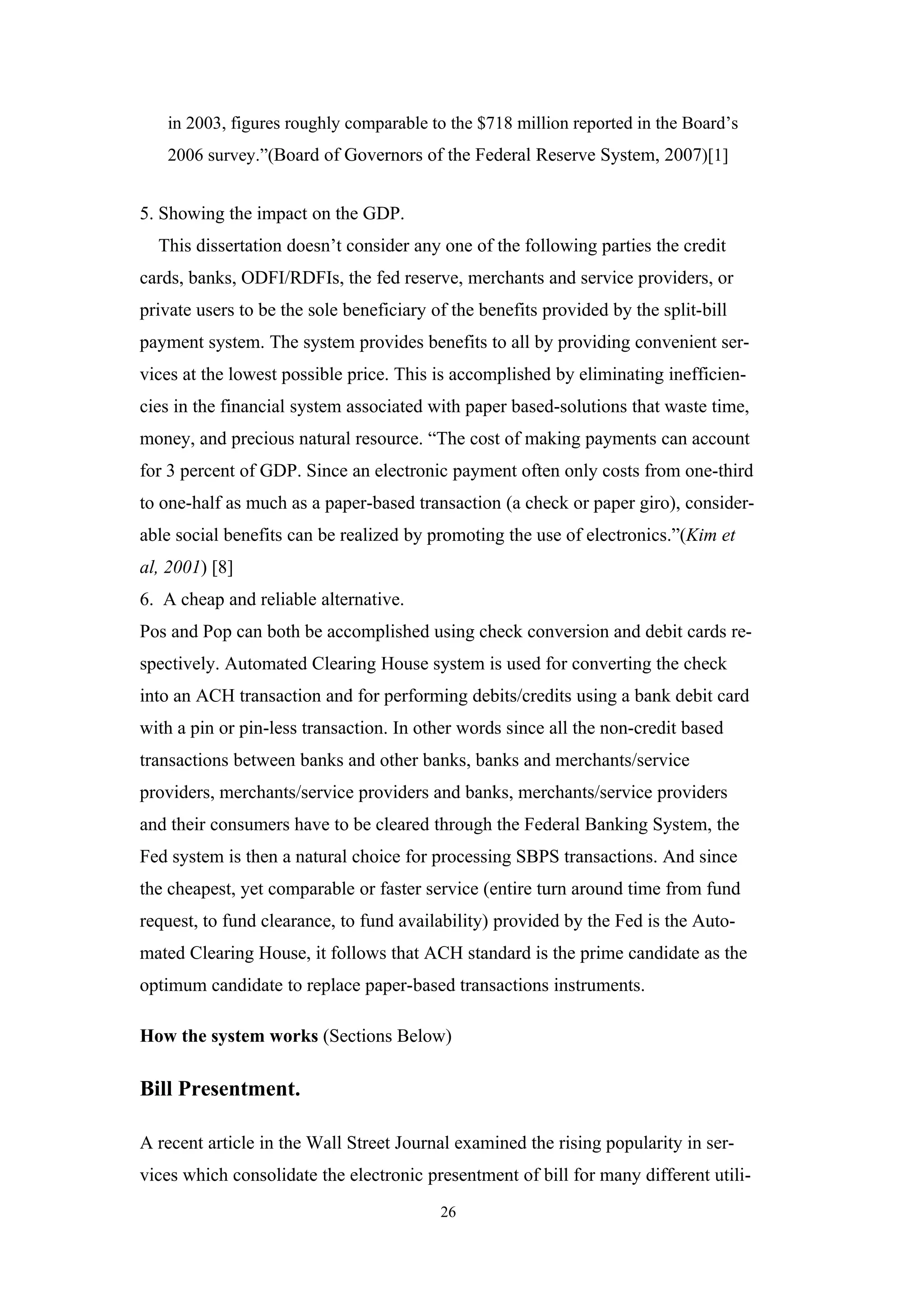 in 2003, figures roughly comparable to the $718 million reported in the Board’s
   2006 survey.”(Board of Governors of the Federal Reserve System, 2007)[1]


5. Showing the impact on the GDP.
  This dissertation doesn’t consider any one of the following parties the credit
cards, banks, ODFI/RDFIs, the fed reserve, merchants and service providers, or
private users to be the sole beneficiary of the benefits provided by the split-bill
payment system. The system provides benefits to all by providing convenient ser-
vices at the lowest possible price. This is accomplished by eliminating inefficien-
cies in the financial system associated with paper based-solutions that waste time,
money, and precious natural resource. “The cost of making payments can account
for 3 percent of GDP. Since an electronic payment often only costs from one-third
to one-half as much as a paper-based transaction (a check or paper giro), consider-
able social benefits can be realized by promoting the use of electronics.”(Kim et
al, 2001) [8]
6. A cheap and reliable alternative.
Pos and Pop can both be accomplished using check conversion and debit cards re-
spectively. Automated Clearing House system is used for converting the check
into an ACH transaction and for performing debits/credits using a bank debit card
with a pin or pin-less transaction. In other words since all the non-credit based
transactions between banks and other banks, banks and merchants/service
providers, merchants/service providers and banks, merchants/service providers
and their consumers have to be cleared through the Federal Banking System, the
Fed system is then a natural choice for processing SBPS transactions. And since
the cheapest, yet comparable or faster service (entire turn around time from fund
request, to fund clearance, to fund availability) provided by the Fed is the Auto-
mated Clearing House, it follows that ACH standard is the prime candidate as the
optimum candidate to replace paper-based transactions instruments.

How the system works (Sections Below)

Bill Presentment.

A recent article in the Wall Street Journal examined the rising popularity in ser-
vices which consolidate the electronic presentment of bill for many different utili-
                                          26
 