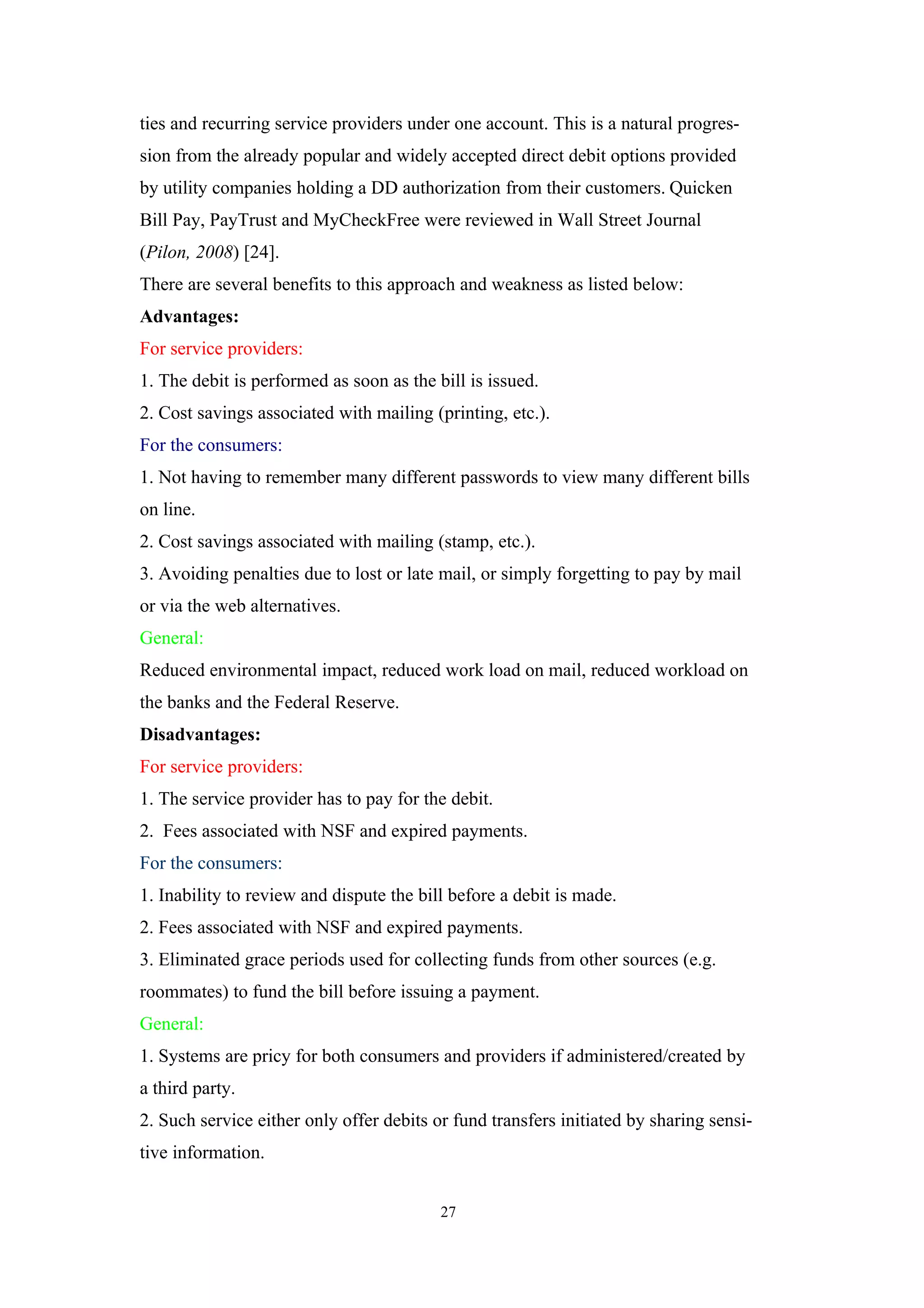 ties and recurring service providers under one account. This is a natural progres-
sion from the already popular and widely accepted direct debit options provided
by utility companies holding a DD authorization from their customers. Quicken
Bill Pay, PayTrust and MyCheckFree were reviewed in Wall Street Journal
(Pilon, 2008) [24].
There are several benefits to this approach and weakness as listed below:
Advantages:
For service providers:
1. The debit is performed as soon as the bill is issued.
2. Cost savings associated with mailing (printing, etc.).
For the consumers:
1. Not having to remember many different passwords to view many different bills
on line.
2. Cost savings associated with mailing (stamp, etc.).
3. Avoiding penalties due to lost or late mail, or simply forgetting to pay by mail
or via the web alternatives.
General:
Reduced environmental impact, reduced work load on mail, reduced workload on
the banks and the Federal Reserve.
Disadvantages:
For service providers:
1. The service provider has to pay for the debit.
2. Fees associated with NSF and expired payments.
For the consumers:
1. Inability to review and dispute the bill before a debit is made.
2. Fees associated with NSF and expired payments.
3. Eliminated grace periods used for collecting funds from other sources (e.g.
roommates) to fund the bill before issuing a payment.
General:
1. Systems are pricy for both consumers and providers if administered/created by
a third party.
2. Such service either only offer debits or fund transfers initiated by sharing sensi-
tive information.


                                          27
 