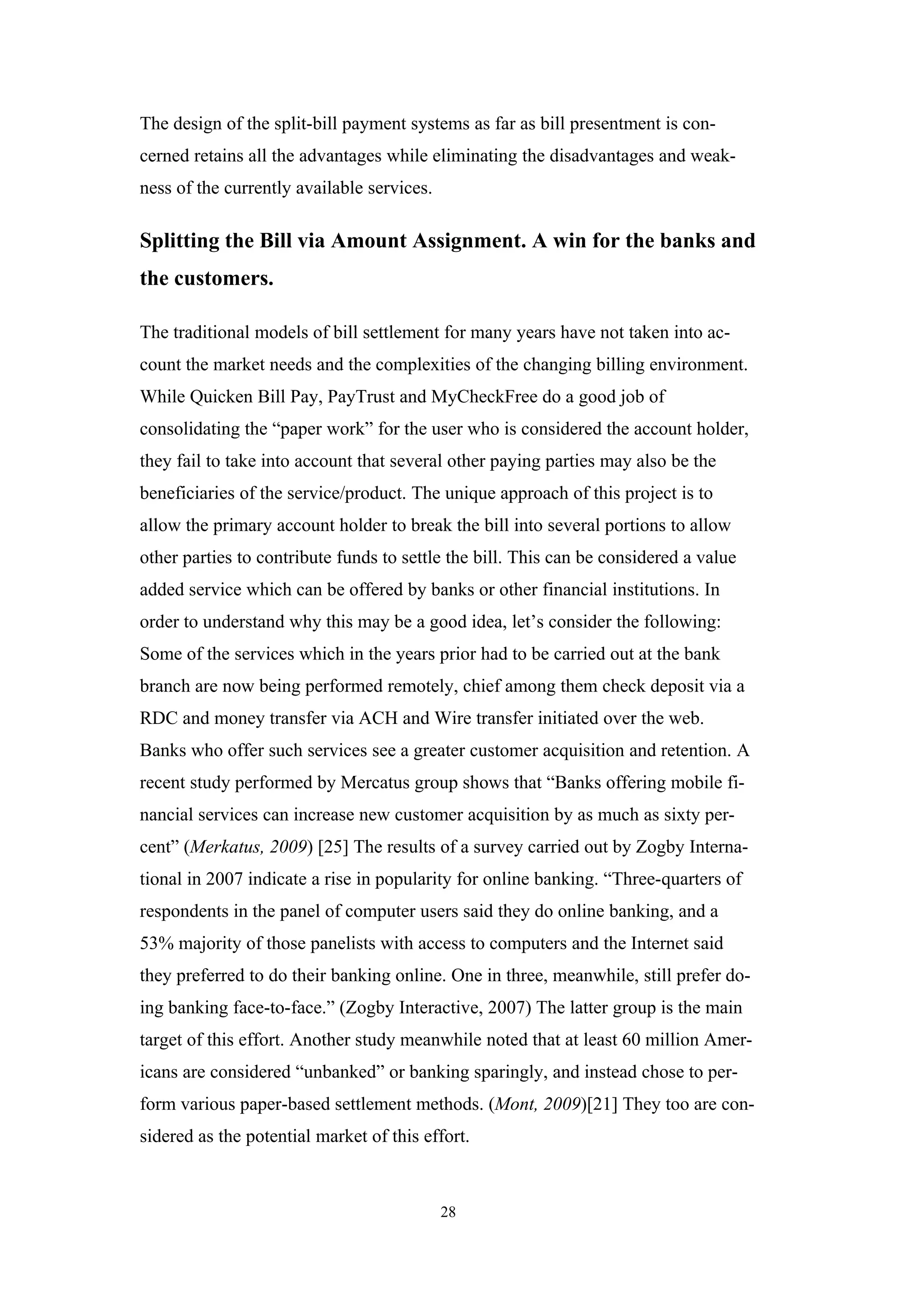 The design of the split-bill payment systems as far as bill presentment is con-
cerned retains all the advantages while eliminating the disadvantages and weak-
ness of the currently available services.

Splitting the Bill via Amount Assignment. A win for the banks and
the customers.

The traditional models of bill settlement for many years have not taken into ac-
count the market needs and the complexities of the changing billing environment.
While Quicken Bill Pay, PayTrust and MyCheckFree do a good job of
consolidating the “paper work” for the user who is considered the account holder,
they fail to take into account that several other paying parties may also be the
beneficiaries of the service/product. The unique approach of this project is to
allow the primary account holder to break the bill into several portions to allow
other parties to contribute funds to settle the bill. This can be considered a value
added service which can be offered by banks or other financial institutions. In
order to understand why this may be a good idea, let’s consider the following:
Some of the services which in the years prior had to be carried out at the bank
branch are now being performed remotely, chief among them check deposit via a
RDC and money transfer via ACH and Wire transfer initiated over the web.
Banks who offer such services see a greater customer acquisition and retention. A
recent study performed by Mercatus group shows that “Banks offering mobile fi-
nancial services can increase new customer acquisition by as much as sixty per-
cent” (Merkatus, 2009) [25] The results of a survey carried out by Zogby Interna-
tional in 2007 indicate a rise in popularity for online banking. “Three-quarters of
respondents in the panel of computer users said they do online banking, and a
53% majority of those panelists with access to computers and the Internet said
they preferred to do their banking online. One in three, meanwhile, still prefer do-
ing banking face-to-face.” (Zogby Interactive, 2007) The latter group is the main
target of this effort. Another study meanwhile noted that at least 60 million Amer-
icans are considered “unbanked” or banking sparingly, and instead chose to per-
form various paper-based settlement methods. (Mont, 2009)[21] They too are con-
sidered as the potential market of this effort.



                                            28
 