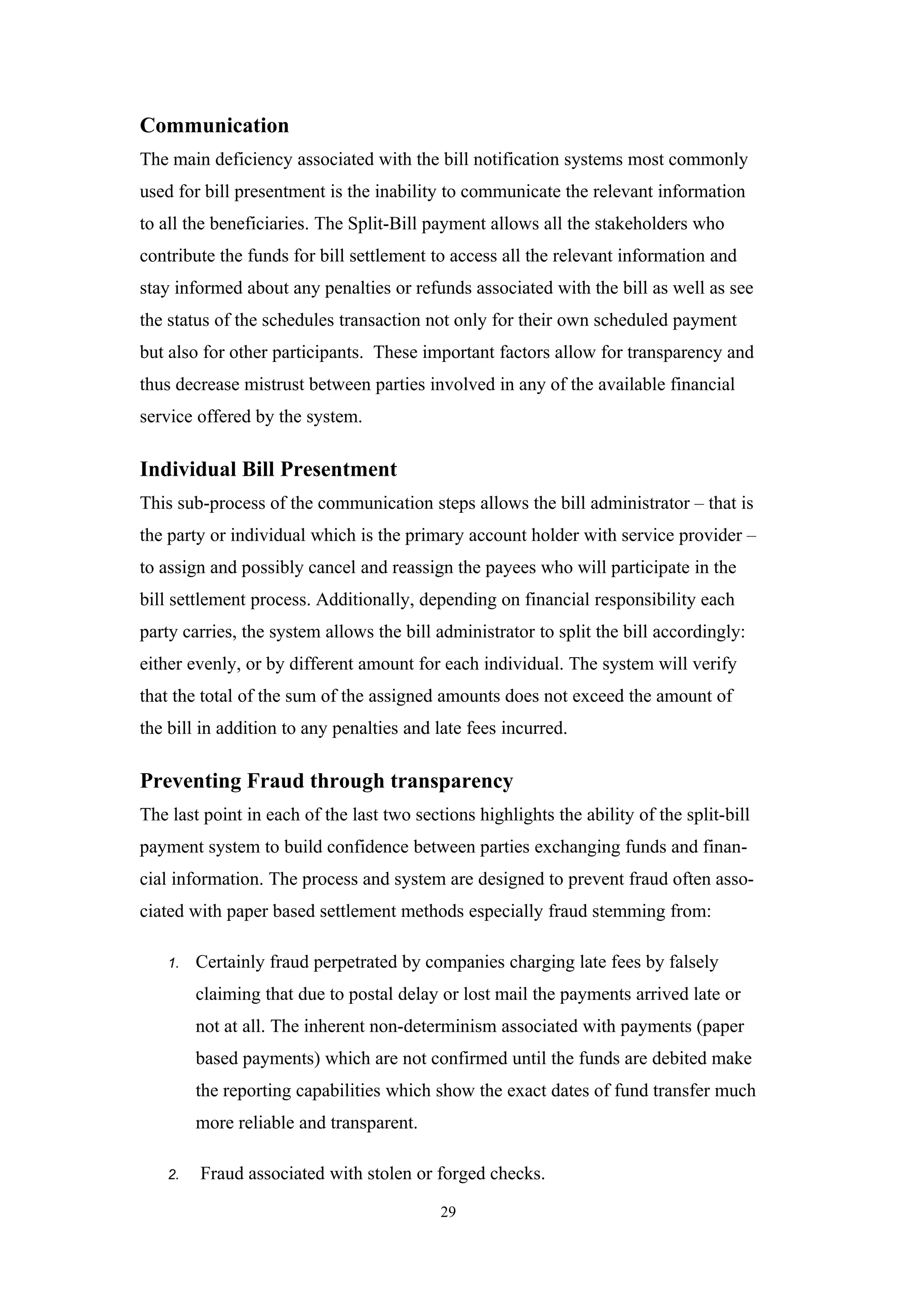 Communication
The main deficiency associated with the bill notification systems most commonly
used for bill presentment is the inability to communicate the relevant information
to all the beneficiaries. The Split-Bill payment allows all the stakeholders who
contribute the funds for bill settlement to access all the relevant information and
stay informed about any penalties or refunds associated with the bill as well as see
the status of the schedules transaction not only for their own scheduled payment
but also for other participants. These important factors allow for transparency and
thus decrease mistrust between parties involved in any of the available financial
service offered by the system.

Individual Bill Presentment
This sub-process of the communication steps allows the bill administrator – that is
the party or individual which is the primary account holder with service provider –
to assign and possibly cancel and reassign the payees who will participate in the
bill settlement process. Additionally, depending on financial responsibility each
party carries, the system allows the bill administrator to split the bill accordingly:
either evenly, or by different amount for each individual. The system will verify
that the total of the sum of the assigned amounts does not exceed the amount of
the bill in addition to any penalties and late fees incurred.

Preventing Fraud through transparency
The last point in each of the last two sections highlights the ability of the split-bill
payment system to build confidence between parties exchanging funds and finan-
cial information. The process and system are designed to prevent fraud often asso-
ciated with paper based settlement methods especially fraud stemming from:

    1.   Certainly fraud perpetrated by companies charging late fees by falsely
         claiming that due to postal delay or lost mail the payments arrived late or
         not at all. The inherent non-determinism associated with payments (paper
         based payments) which are not confirmed until the funds are debited make
         the reporting capabilities which show the exact dates of fund transfer much
         more reliable and transparent.

    2.   Fraud associated with stolen or forged checks.

                                           29
 