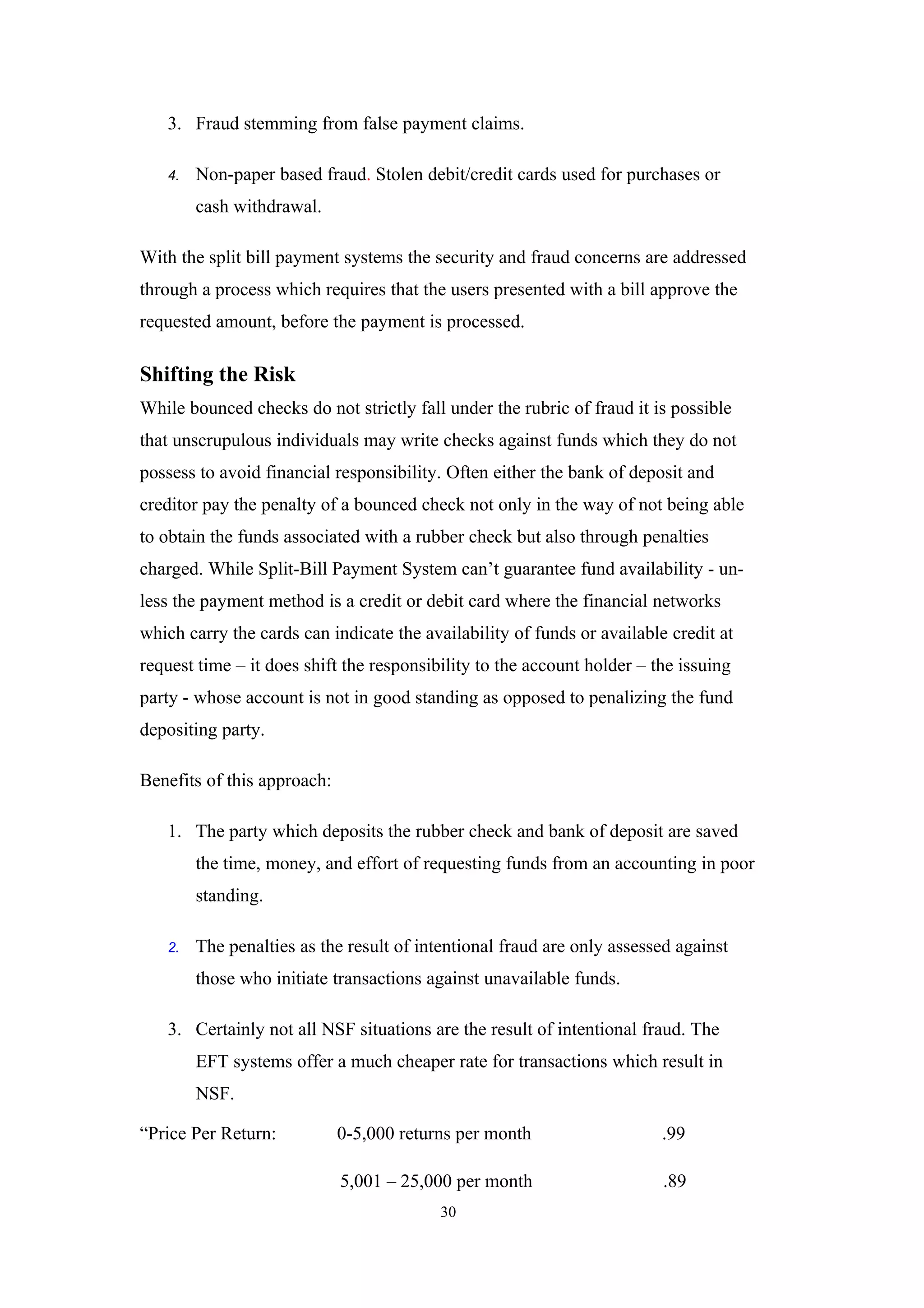 3. Fraud stemming from false payment claims.

   4.   Non-paper based fraud. Stolen debit/credit cards used for purchases or
        cash withdrawal.

With the split bill payment systems the security and fraud concerns are addressed
through a process which requires that the users presented with a bill approve the
requested amount, before the payment is processed.

Shifting the Risk
While bounced checks do not strictly fall under the rubric of fraud it is possible
that unscrupulous individuals may write checks against funds which they do not
possess to avoid financial responsibility. Often either the bank of deposit and
creditor pay the penalty of a bounced check not only in the way of not being able
to obtain the funds associated with a rubber check but also through penalties
charged. While Split-Bill Payment System can’t guarantee fund availability - un-
less the payment method is a credit or debit card where the financial networks
which carry the cards can indicate the availability of funds or available credit at
request time – it does shift the responsibility to the account holder – the issuing
party - whose account is not in good standing as opposed to penalizing the fund
depositing party.

Benefits of this approach:

   1. The party which deposits the rubber check and bank of deposit are saved
        the time, money, and effort of requesting funds from an accounting in poor
        standing.

   2.   The penalties as the result of intentional fraud are only assessed against
        those who initiate transactions against unavailable funds.

   3. Certainly not all NSF situations are the result of intentional fraud. The
        EFT systems offer a much cheaper rate for transactions which result in
        NSF.

“Price Per Return:           0-5,000 returns per month                   .99

                             5,001 – 25,000 per month                    .89
                                          30
 