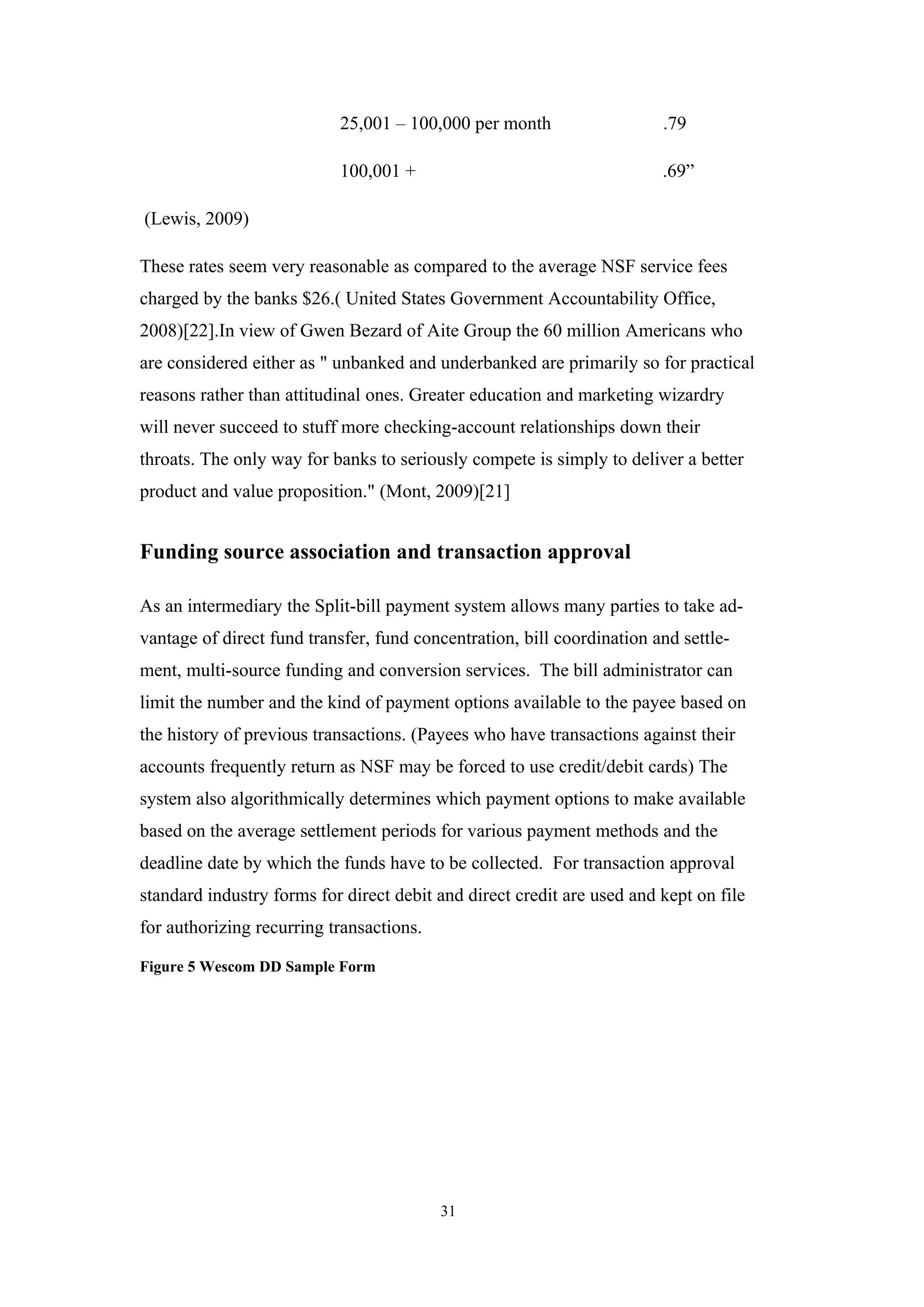 25,001 – 100,000 per month                   .79

                           100,001 +                                    .69”

(Lewis, 2009)

These rates seem very reasonable as compared to the average NSF service fees
charged by the banks $26.( United States Government Accountability Office,
2008)[22].In view of Gwen Bezard of Aite Group the 60 million Americans who
are considered either as " unbanked and underbanked are primarily so for practical
reasons rather than attitudinal ones. Greater education and marketing wizardry
will never succeed to stuff more checking-account relationships down their
throats. The only way for banks to seriously compete is simply to deliver a better
product and value proposition." (Mont, 2009)[21]


Funding source association and transaction approval

As an intermediary the Split-bill payment system allows many parties to take ad-
vantage of direct fund transfer, fund concentration, bill coordination and settle-
ment, multi-source funding and conversion services. The bill administrator can
limit the number and the kind of payment options available to the payee based on
the history of previous transactions. (Payees who have transactions against their
accounts frequently return as NSF may be forced to use credit/debit cards) The
system also algorithmically determines which payment options to make available
based on the average settlement periods for various payment methods and the
deadline date by which the funds have to be collected. For transaction approval
standard industry forms for direct debit and direct credit are used and kept on file
for authorizing recurring transactions.

Figure 5 Wescom DD Sample Form




                                          31
 