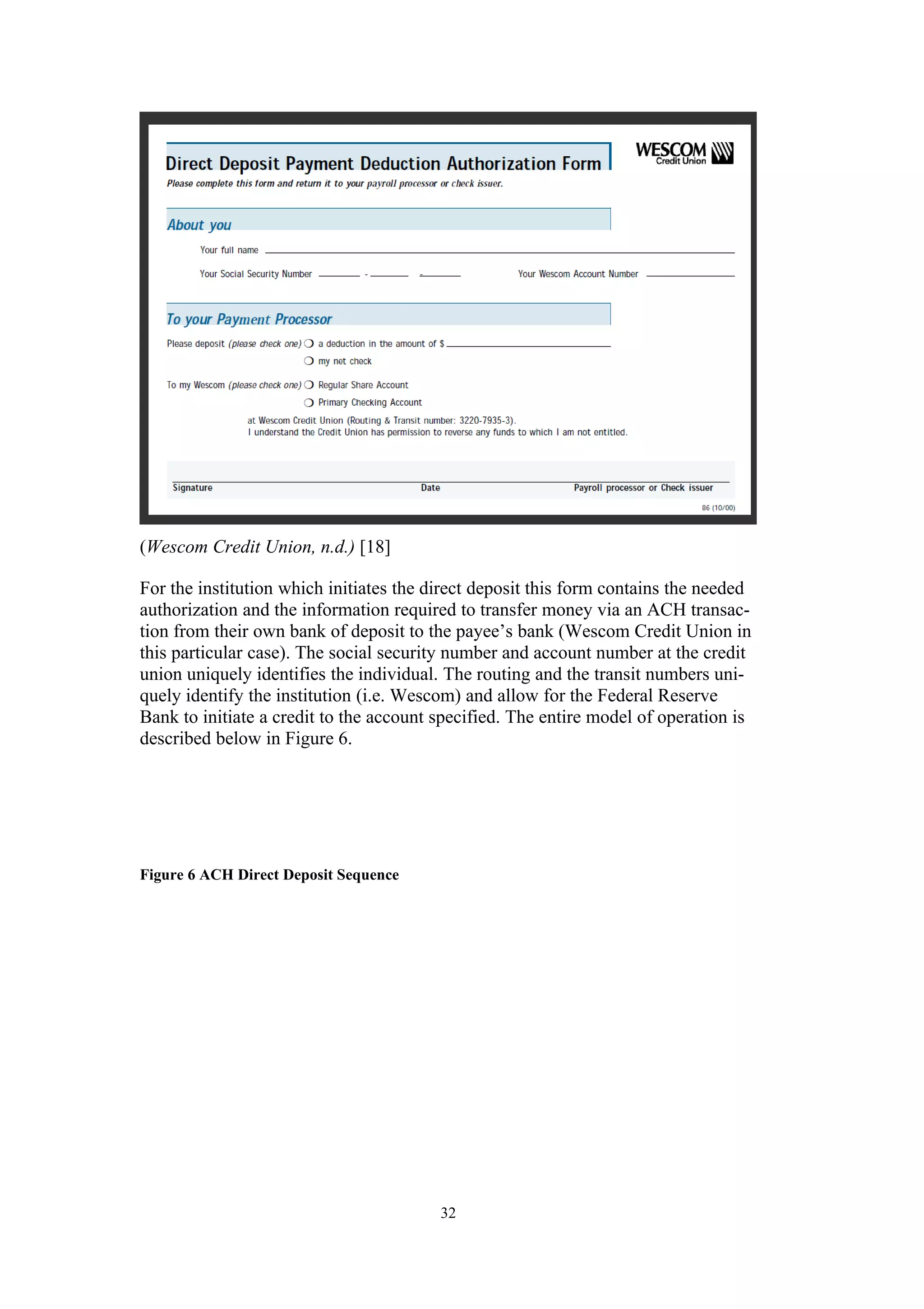 (Wescom Credit Union, n.d.) [18]

For the institution which initiates the direct deposit this form contains the needed
authorization and the information required to transfer money via an ACH transac-
tion from their own bank of deposit to the payee’s bank (Wescom Credit Union in
this particular case). The social security number and account number at the credit
union uniquely identifies the individual. The routing and the transit numbers uni-
quely identify the institution (i.e. Wescom) and allow for the Federal Reserve
Bank to initiate a credit to the account specified. The entire model of operation is
described below in Figure 6.




Figure 6 ACH Direct Deposit Sequence




                                         32
 