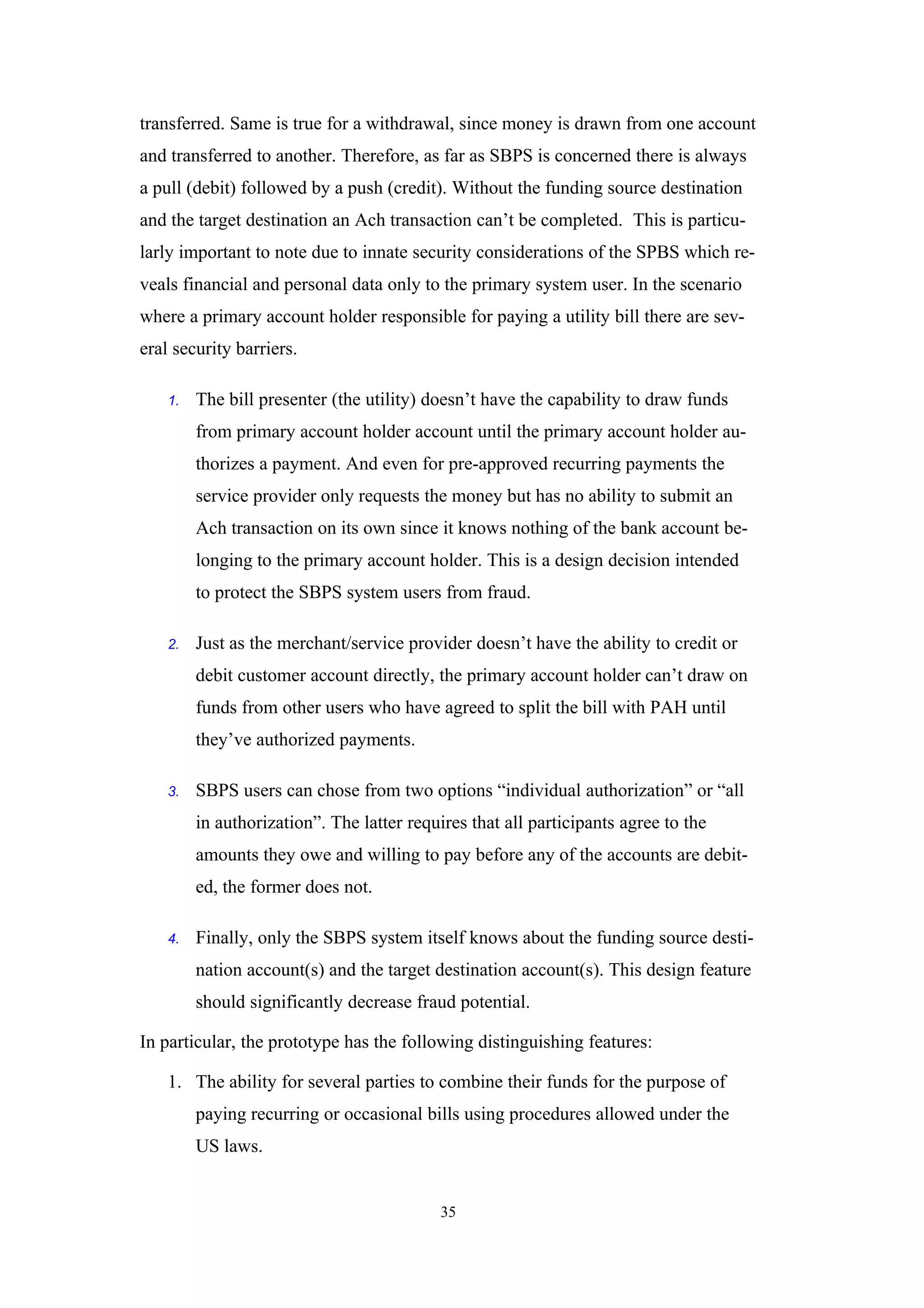 transferred. Same is true for a withdrawal, since money is drawn from one account
and transferred to another. Therefore, as far as SBPS is concerned there is always
a pull (debit) followed by a push (credit). Without the funding source destination
and the target destination an Ach transaction can’t be completed. This is particu-
larly important to note due to innate security considerations of the SPBS which re-
veals financial and personal data only to the primary system user. In the scenario
where a primary account holder responsible for paying a utility bill there are sev-
eral security barriers.

    1.   The bill presenter (the utility) doesn’t have the capability to draw funds
         from primary account holder account until the primary account holder au-
         thorizes a payment. And even for pre-approved recurring payments the
         service provider only requests the money but has no ability to submit an
         Ach transaction on its own since it knows nothing of the bank account be-
         longing to the primary account holder. This is a design decision intended
         to protect the SBPS system users from fraud.

    2.   Just as the merchant/service provider doesn’t have the ability to credit or
         debit customer account directly, the primary account holder can’t draw on
         funds from other users who have agreed to split the bill with PAH until
         they’ve authorized payments.

    3.   SBPS users can chose from two options “individual authorization” or “all
         in authorization”. The latter requires that all participants agree to the
         amounts they owe and willing to pay before any of the accounts are debit-
         ed, the former does not.

    4.   Finally, only the SBPS system itself knows about the funding source desti-
         nation account(s) and the target destination account(s). This design feature
         should significantly decrease fraud potential.

In particular, the prototype has the following distinguishing features:

    1. The ability for several parties to combine their funds for the purpose of
         paying recurring or occasional bills using procedures allowed under the
         US laws.


                                            35
 