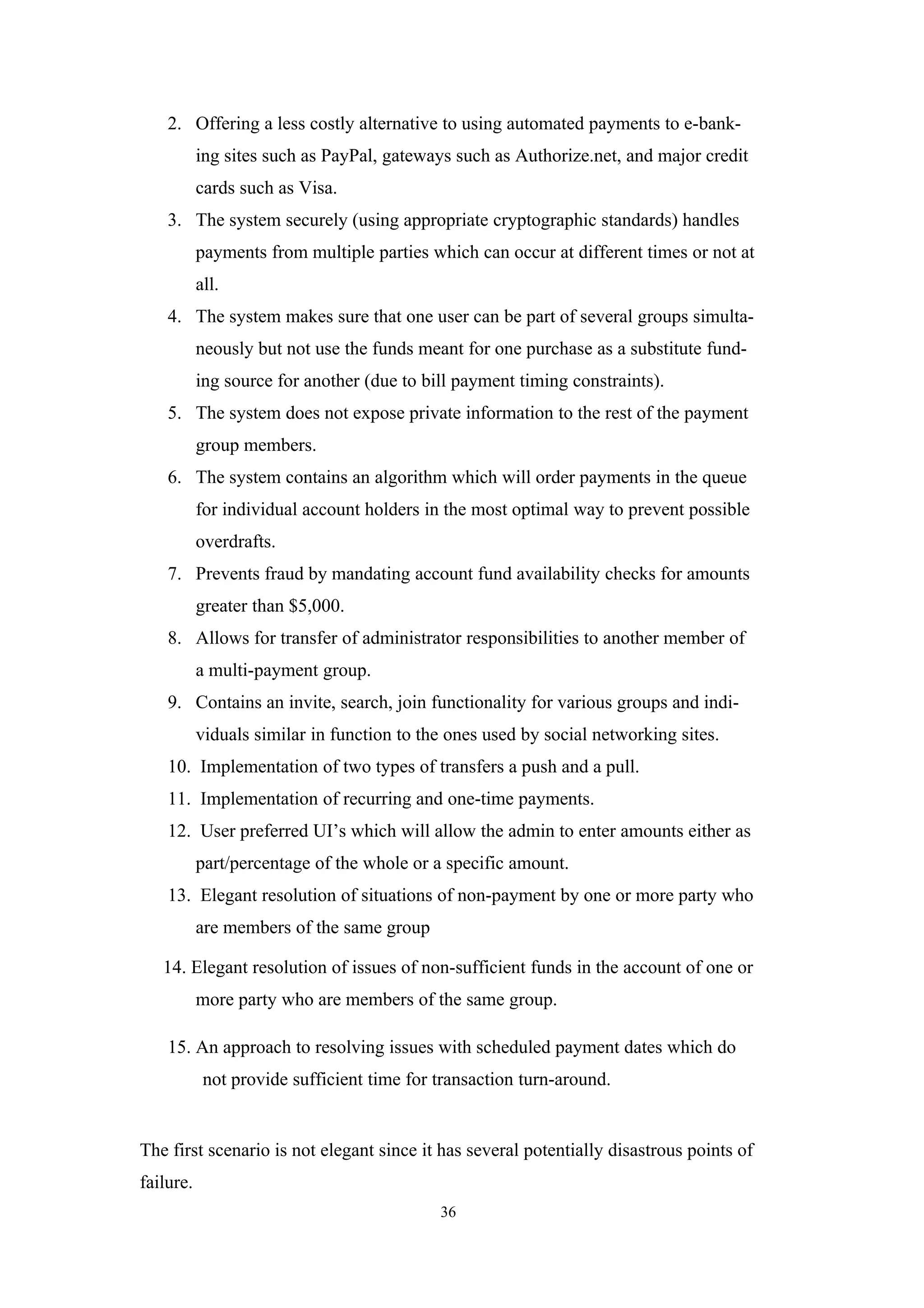 2. Offering a less costly alternative to using automated payments to e-bank-
           ing sites such as PayPal, gateways such as Authorize.net, and major credit
           cards such as Visa.
    3. The system securely (using appropriate cryptographic standards) handles
           payments from multiple parties which can occur at different times or not at
           all.
    4. The system makes sure that one user can be part of several groups simulta-
           neously but not use the funds meant for one purchase as a substitute fund-
           ing source for another (due to bill payment timing constraints).
    5. The system does not expose private information to the rest of the payment
           group members.
    6. The system contains an algorithm which will order payments in the queue
           for individual account holders in the most optimal way to prevent possible
           overdrafts.
    7. Prevents fraud by mandating account fund availability checks for amounts
           greater than $5,000.
    8. Allows for transfer of administrator responsibilities to another member of
           a multi-payment group.
    9. Contains an invite, search, join functionality for various groups and indi-
           viduals similar in function to the ones used by social networking sites.
    10. Implementation of two types of transfers a push and a pull.
    11. Implementation of recurring and one-time payments.
    12. User preferred UI’s which will allow the admin to enter amounts either as
           part/percentage of the whole or a specific amount.
    13. Elegant resolution of situations of non-payment by one or more party who
           are members of the same group

   14. Elegant resolution of issues of non-sufficient funds in the account of one or
           more party who are members of the same group.

    15. An approach to resolving issues with scheduled payment dates which do
            not provide sufficient time for transaction turn-around.


The first scenario is not elegant since it has several potentially disastrous points of
failure.
                                            36
 