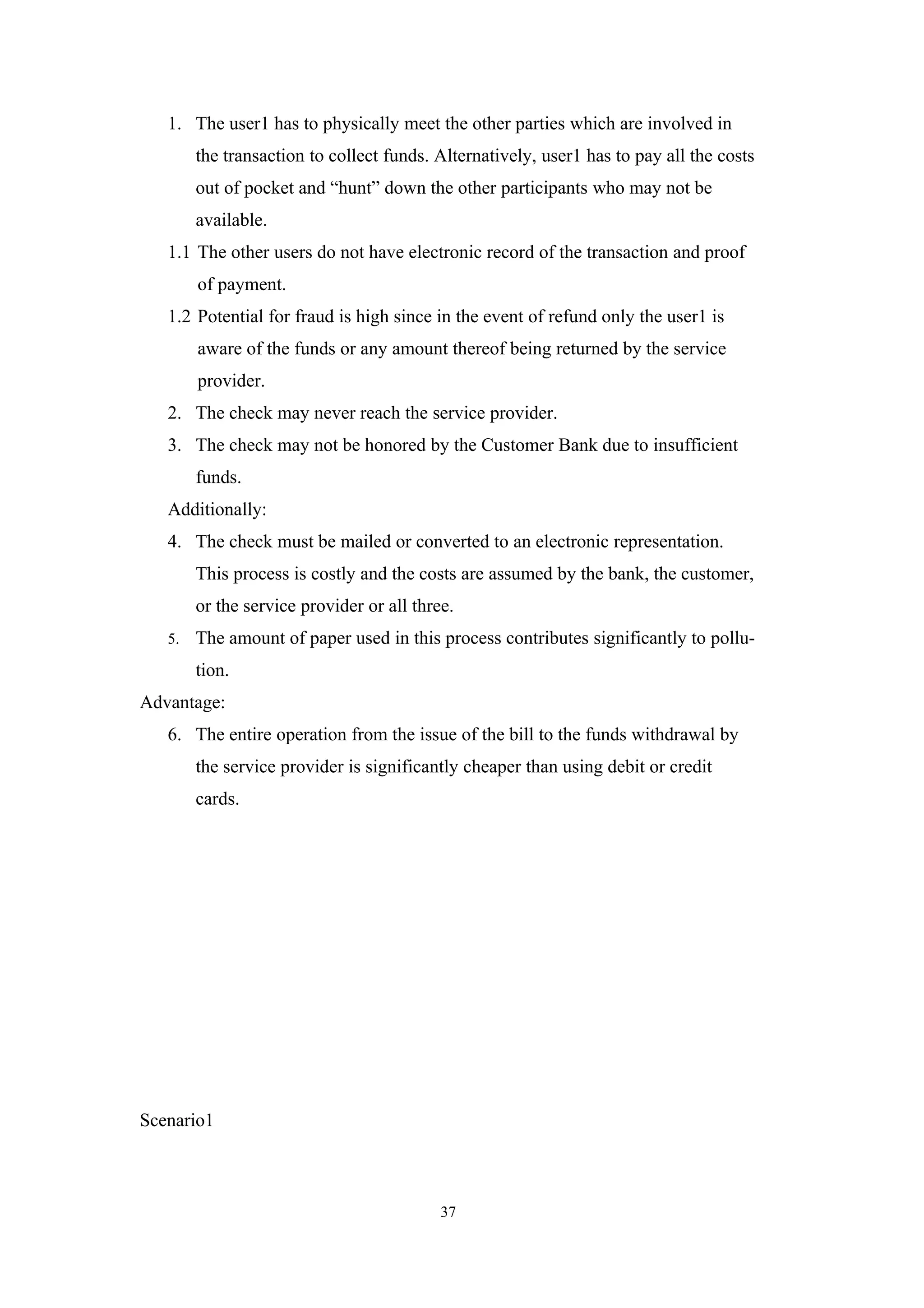 1. The user1 has to physically meet the other parties which are involved in
        the transaction to collect funds. Alternatively, user1 has to pay all the costs
        out of pocket and “hunt” down the other participants who may not be
        available.
   1.1 The other users do not have electronic record of the transaction and proof
        of payment.
   1.2 Potential for fraud is high since in the event of refund only the user1 is
        aware of the funds or any amount thereof being returned by the service
        provider.
   2. The check may never reach the service provider.
   3. The check may not be honored by the Customer Bank due to insufficient
        funds.
   Additionally:
   4. The check must be mailed or converted to an electronic representation.
        This process is costly and the costs are assumed by the bank, the customer,
        or the service provider or all three.
   5.   The amount of paper used in this process contributes significantly to pollu-
        tion.
Advantage:
   6. The entire operation from the issue of the bill to the funds withdrawal by
        the service provider is significantly cheaper than using debit or credit
        cards.




Scenario1



                                           37
 