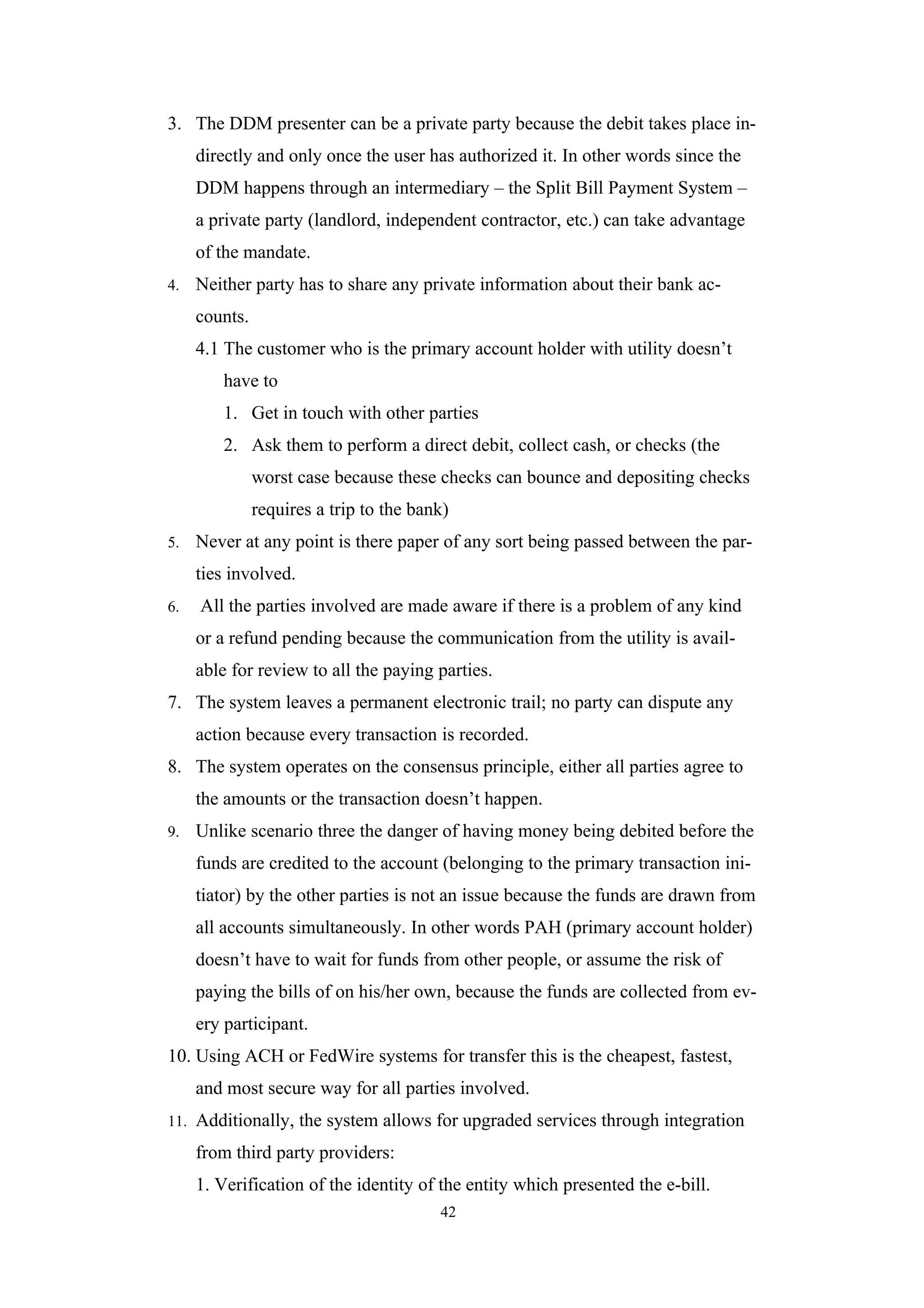 3. The DDM presenter can be a private party because the debit takes place in-
      directly and only once the user has authorized it. In other words since the
      DDM happens through an intermediary – the Split Bill Payment System –
      a private party (landlord, independent contractor, etc.) can take advantage
      of the mandate.
4.    Neither party has to share any private information about their bank ac-
      counts.
      4.1 The customer who is the primary account holder with utility doesn’t
         have to
         1. Get in touch with other parties
         2. Ask them to perform a direct debit, collect cash, or checks (the
                worst case because these checks can bounce and depositing checks
                requires a trip to the bank)
5.    Never at any point is there paper of any sort being passed between the par-
      ties involved.
6.    All the parties involved are made aware if there is a problem of any kind
      or a refund pending because the communication from the utility is avail-
      able for review to all the paying parties.
7. The system leaves a permanent electronic trail; no party can dispute any
      action because every transaction is recorded.
8. The system operates on the consensus principle, either all parties agree to
      the amounts or the transaction doesn’t happen.
9.    Unlike scenario three the danger of having money being debited before the
      funds are credited to the account (belonging to the primary transaction ini-
      tiator) by the other parties is not an issue because the funds are drawn from
      all accounts simultaneously. In other words PAH (primary account holder)
      doesn’t have to wait for funds from other people, or assume the risk of
      paying the bills of on his/her own, because the funds are collected from ev-
      ery participant.
10. Using ACH or FedWire systems for transfer this is the cheapest, fastest,
      and most secure way for all parties involved.
11.   Additionally, the system allows for upgraded services through integration
      from third party providers:
      1. Verification of the identity of the entity which presented the e-bill.
                                          42
 
