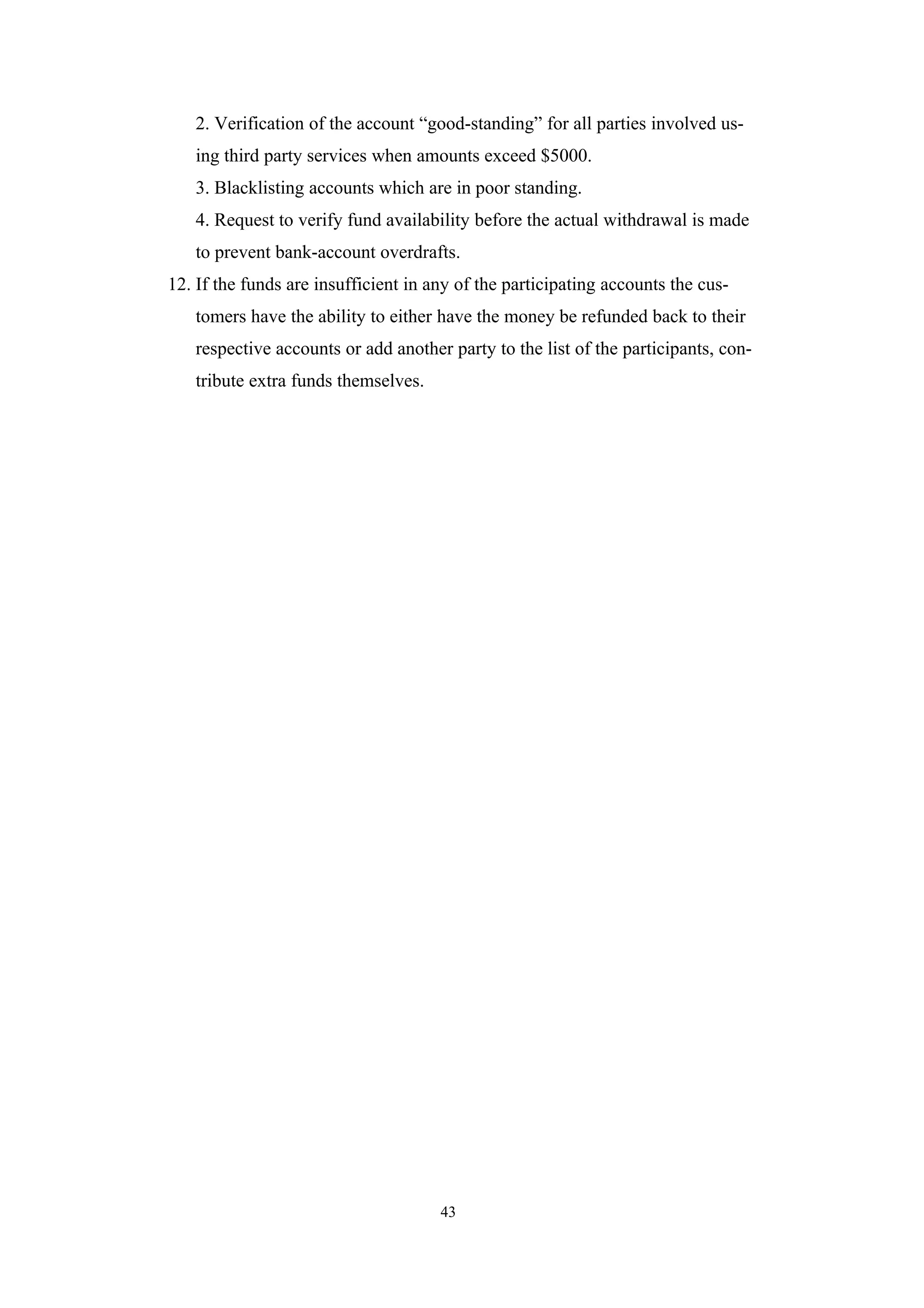 2. Verification of the account “good-standing” for all parties involved us-
   ing third party services when amounts exceed $5000.
   3. Blacklisting accounts which are in poor standing.
   4. Request to verify fund availability before the actual withdrawal is made
   to prevent bank-account overdrafts.
12. If the funds are insufficient in any of the participating accounts the cus-
   tomers have the ability to either have the money be refunded back to their
   respective accounts or add another party to the list of the participants, con-
   tribute extra funds themselves.




                                      43
 
