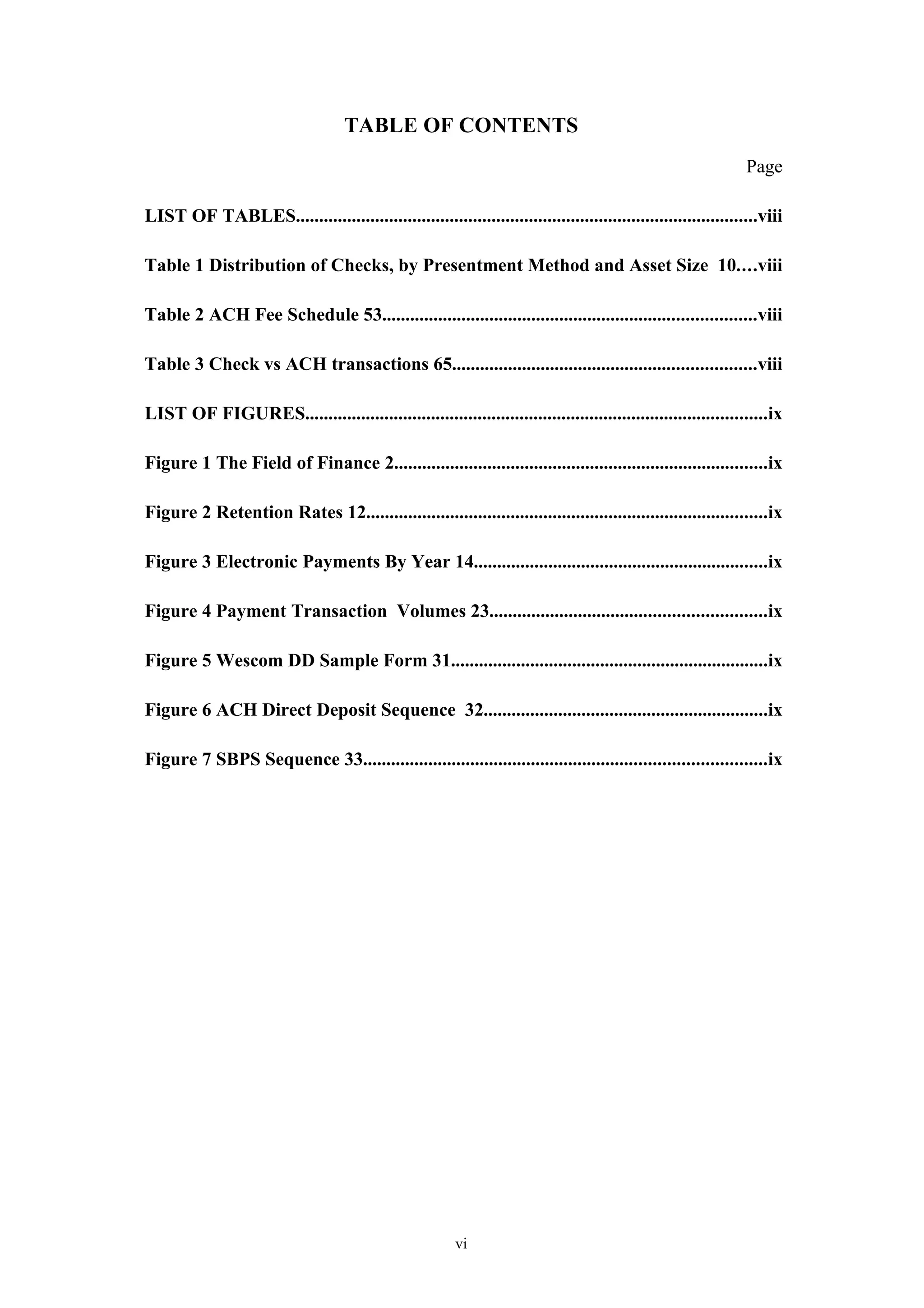 TABLE OF CONTENTS
                                                                                                              Page

LIST OF TABLES...................................................................................................viii

Table 1 Distribution of Checks, by Presentment Method and Asset Size 10....viii

Table 2 ACH Fee Schedule 53................................................................................viii

Table 3 Check vs ACH transactions 65.................................................................viii

LIST OF FIGURES...................................................................................................ix

Figure 1 The Field of Finance 2................................................................................ix

Figure 2 Retention Rates 12......................................................................................ix

Figure 3 Electronic Payments By Year 14...............................................................ix

Figure 4 Payment Transaction Volumes 23...........................................................ix

Figure 5 Wescom DD Sample Form 31....................................................................ix

Figure 6 ACH Direct Deposit Sequence 32.............................................................ix

Figure 7 SBPS Sequence 33......................................................................................ix




                                                        vi
 