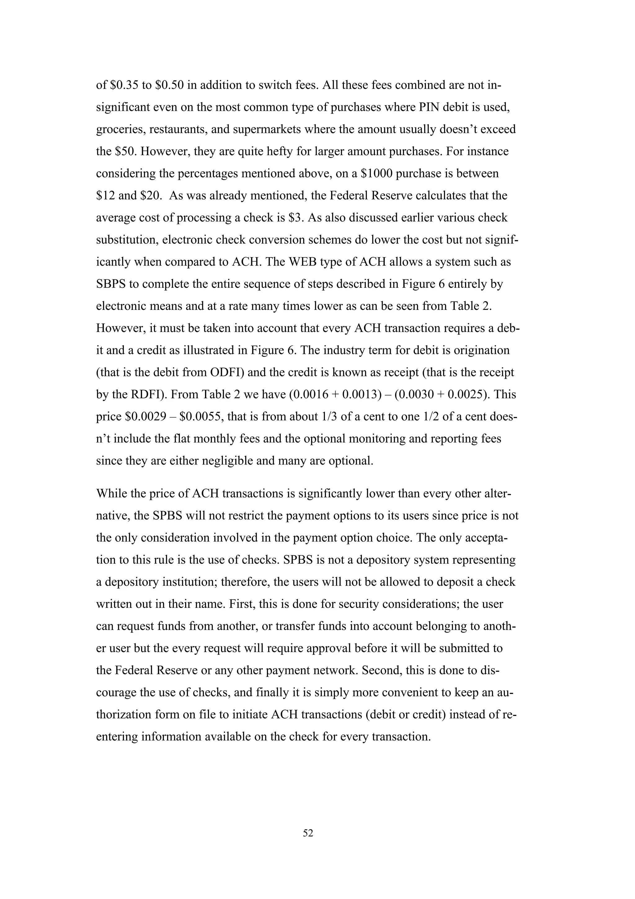 of $0.35 to $0.50 in addition to switch fees. All these fees combined are not in-
significant even on the most common type of purchases where PIN debit is used,
groceries, restaurants, and supermarkets where the amount usually doesn’t exceed
the $50. However, they are quite hefty for larger amount purchases. For instance
considering the percentages mentioned above, on a $1000 purchase is between
$12 and $20. As was already mentioned, the Federal Reserve calculates that the
average cost of processing a check is $3. As also discussed earlier various check
substitution, electronic check conversion schemes do lower the cost but not signif-
icantly when compared to ACH. The WEB type of ACH allows a system such as
SBPS to complete the entire sequence of steps described in Figure 6 entirely by
electronic means and at a rate many times lower as can be seen from Table 2.
However, it must be taken into account that every ACH transaction requires a deb-
it and a credit as illustrated in Figure 6. The industry term for debit is origination
(that is the debit from ODFI) and the credit is known as receipt (that is the receipt
by the RDFI). From Table 2 we have (0.0016 + 0.0013) – (0.0030 + 0.0025). This
price $0.0029 – $0.0055, that is from about 1/3 of a cent to one 1/2 of a cent does-
n’t include the flat monthly fees and the optional monitoring and reporting fees
since they are either negligible and many are optional.

While the price of ACH transactions is significantly lower than every other alter-
native, the SPBS will not restrict the payment options to its users since price is not
the only consideration involved in the payment option choice. The only accepta-
tion to this rule is the use of checks. SPBS is not a depository system representing
a depository institution; therefore, the users will not be allowed to deposit a check
written out in their name. First, this is done for security considerations; the user
can request funds from another, or transfer funds into account belonging to anoth-
er user but the every request will require approval before it will be submitted to
the Federal Reserve or any other payment network. Second, this is done to dis-
courage the use of checks, and finally it is simply more convenient to keep an au-
thorization form on file to initiate ACH transactions (debit or credit) instead of re-
entering information available on the check for every transaction.




                                          52
 
