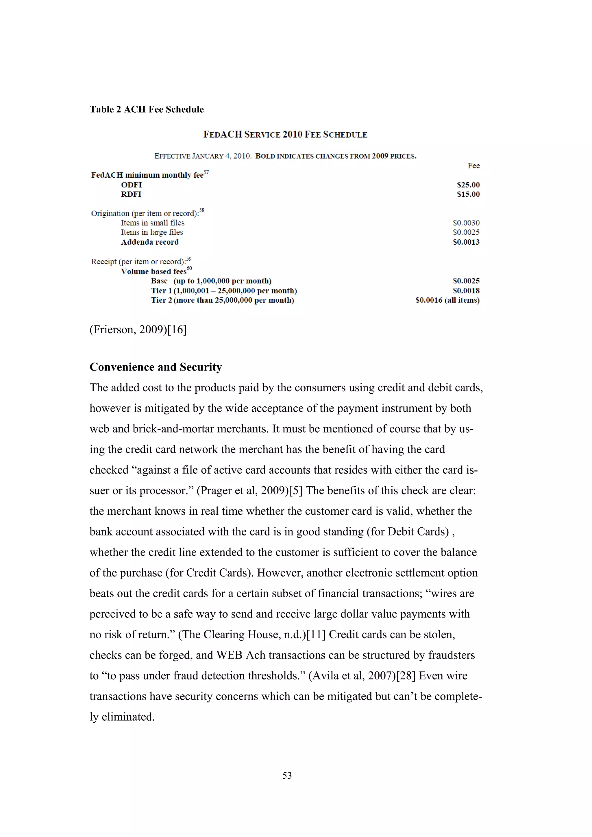 Table 2 ACH Fee Schedule




(Frierson, 2009)[16]


Convenience and Security
The added cost to the products paid by the consumers using credit and debit cards,
however is mitigated by the wide acceptance of the payment instrument by both
web and brick-and-mortar merchants. It must be mentioned of course that by us-
ing the credit card network the merchant has the benefit of having the card
checked “against a file of active card accounts that resides with either the card is-
suer or its processor.” (Prager et al, 2009)[5] The benefits of this check are clear:
the merchant knows in real time whether the customer card is valid, whether the
bank account associated with the card is in good standing (for Debit Cards) ,
whether the credit line extended to the customer is sufficient to cover the balance
of the purchase (for Credit Cards). However, another electronic settlement option
beats out the credit cards for a certain subset of financial transactions; “wires are
perceived to be a safe way to send and receive large dollar value payments with
no risk of return.” (The Clearing House, n.d.)[11] Credit cards can be stolen,
checks can be forged, and WEB Ach transactions can be structured by fraudsters
to “to pass under fraud detection thresholds.” (Avila et al, 2007)[28] Even wire
transactions have security concerns which can be mitigated but can’t be complete-
ly eliminated.



                                          53
 