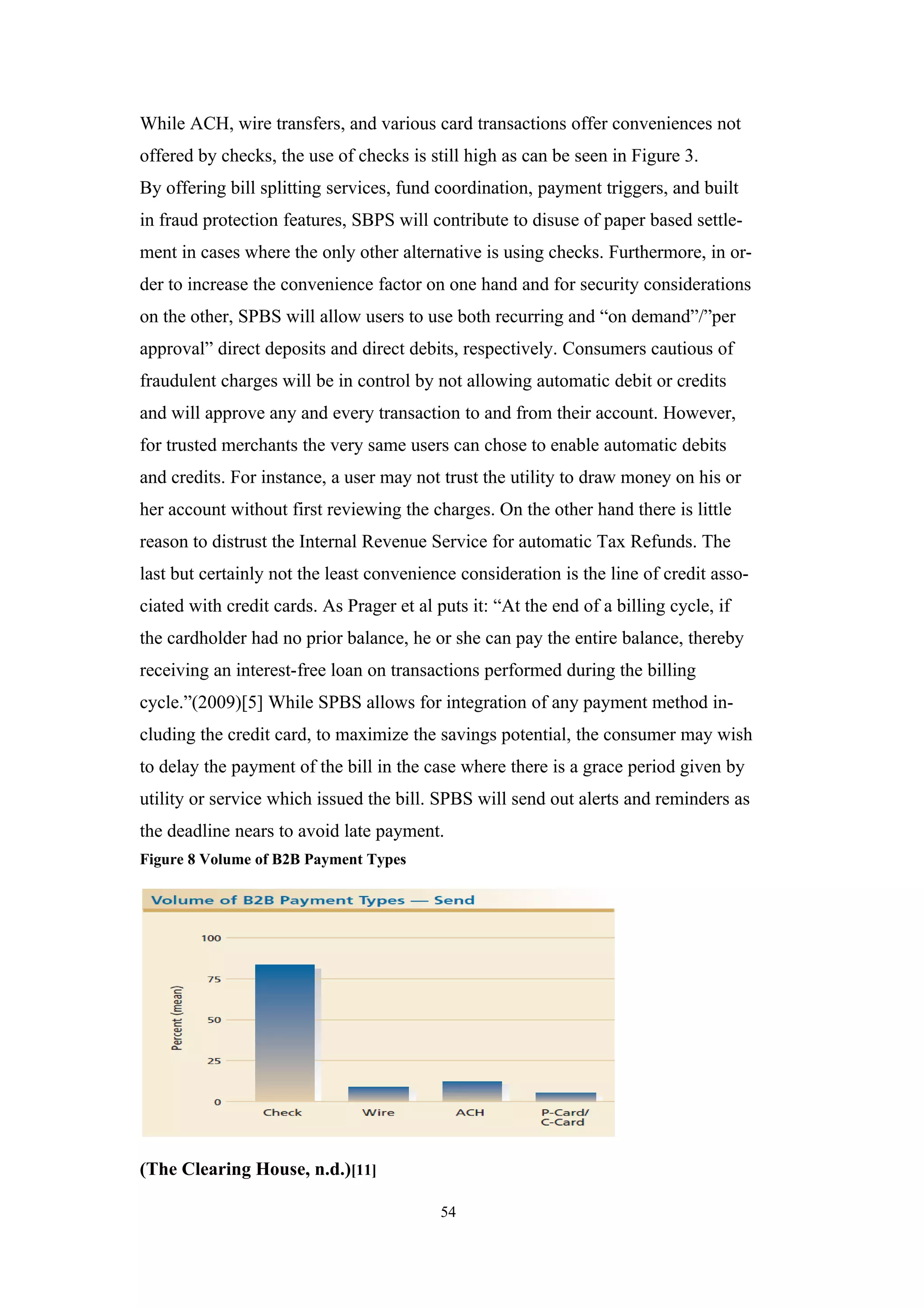 While ACH, wire transfers, and various card transactions offer conveniences not
offered by checks, the use of checks is still high as can be seen in Figure 3.
By offering bill splitting services, fund coordination, payment triggers, and built
in fraud protection features, SBPS will contribute to disuse of paper based settle-
ment in cases where the only other alternative is using checks. Furthermore, in or-
der to increase the convenience factor on one hand and for security considerations
on the other, SPBS will allow users to use both recurring and “on demand”/”per
approval” direct deposits and direct debits, respectively. Consumers cautious of
fraudulent charges will be in control by not allowing automatic debit or credits
and will approve any and every transaction to and from their account. However,
for trusted merchants the very same users can chose to enable automatic debits
and credits. For instance, a user may not trust the utility to draw money on his or
her account without first reviewing the charges. On the other hand there is little
reason to distrust the Internal Revenue Service for automatic Tax Refunds. The
last but certainly not the least convenience consideration is the line of credit asso-
ciated with credit cards. As Prager et al puts it: “At the end of a billing cycle, if
the cardholder had no prior balance, he or she can pay the entire balance, thereby
receiving an interest-free loan on transactions performed during the billing
cycle.”(2009)[5] While SPBS allows for integration of any payment method in-
cluding the credit card, to maximize the savings potential, the consumer may wish
to delay the payment of the bill in the case where there is a grace period given by
utility or service which issued the bill. SPBS will send out alerts and reminders as
the deadline nears to avoid late payment.
Figure 8 Volume of B2B Payment Types




(The Clearing House, n.d.)[11]

                                           54
 