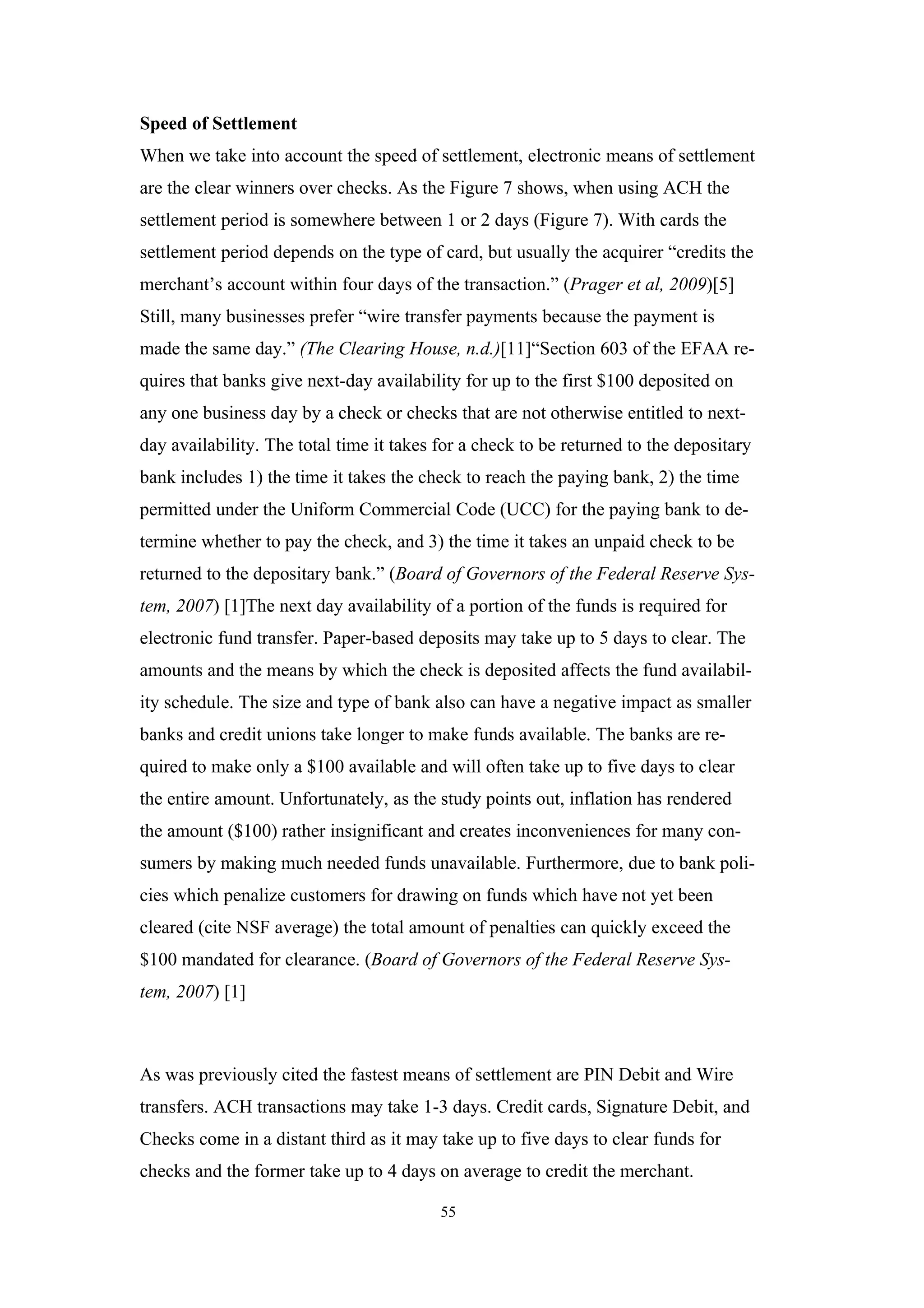 Speed of Settlement
When we take into account the speed of settlement, electronic means of settlement
are the clear winners over checks. As the Figure 7 shows, when using ACH the
settlement period is somewhere between 1 or 2 days (Figure 7). With cards the
settlement period depends on the type of card, but usually the acquirer “credits the
merchant’s account within four days of the transaction.” (Prager et al, 2009)[5]
Still, many businesses prefer “wire transfer payments because the payment is
made the same day.” (The Clearing House, n.d.)[11]“Section 603 of the EFAA re-
quires that banks give next-day availability for up to the first $100 deposited on
any one business day by a check or checks that are not otherwise entitled to next-
day availability. The total time it takes for a check to be returned to the depositary
bank includes 1) the time it takes the check to reach the paying bank, 2) the time
permitted under the Uniform Commercial Code (UCC) for the paying bank to de-
termine whether to pay the check, and 3) the time it takes an unpaid check to be
returned to the depositary bank.” (Board of Governors of the Federal Reserve Sys-
tem, 2007) [1]The next day availability of a portion of the funds is required for
electronic fund transfer. Paper-based deposits may take up to 5 days to clear. The
amounts and the means by which the check is deposited affects the fund availabil-
ity schedule. The size and type of bank also can have a negative impact as smaller
banks and credit unions take longer to make funds available. The banks are re-
quired to make only a $100 available and will often take up to five days to clear
the entire amount. Unfortunately, as the study points out, inflation has rendered
the amount ($100) rather insignificant and creates inconveniences for many con-
sumers by making much needed funds unavailable. Furthermore, due to bank poli-
cies which penalize customers for drawing on funds which have not yet been
cleared (cite NSF average) the total amount of penalties can quickly exceed the
$100 mandated for clearance. (Board of Governors of the Federal Reserve Sys-
tem, 2007) [1]



As was previously cited the fastest means of settlement are PIN Debit and Wire
transfers. ACH transactions may take 1-3 days. Credit cards, Signature Debit, and
Checks come in a distant third as it may take up to five days to clear funds for
checks and the former take up to 4 days on average to credit the merchant.

                                          55
 