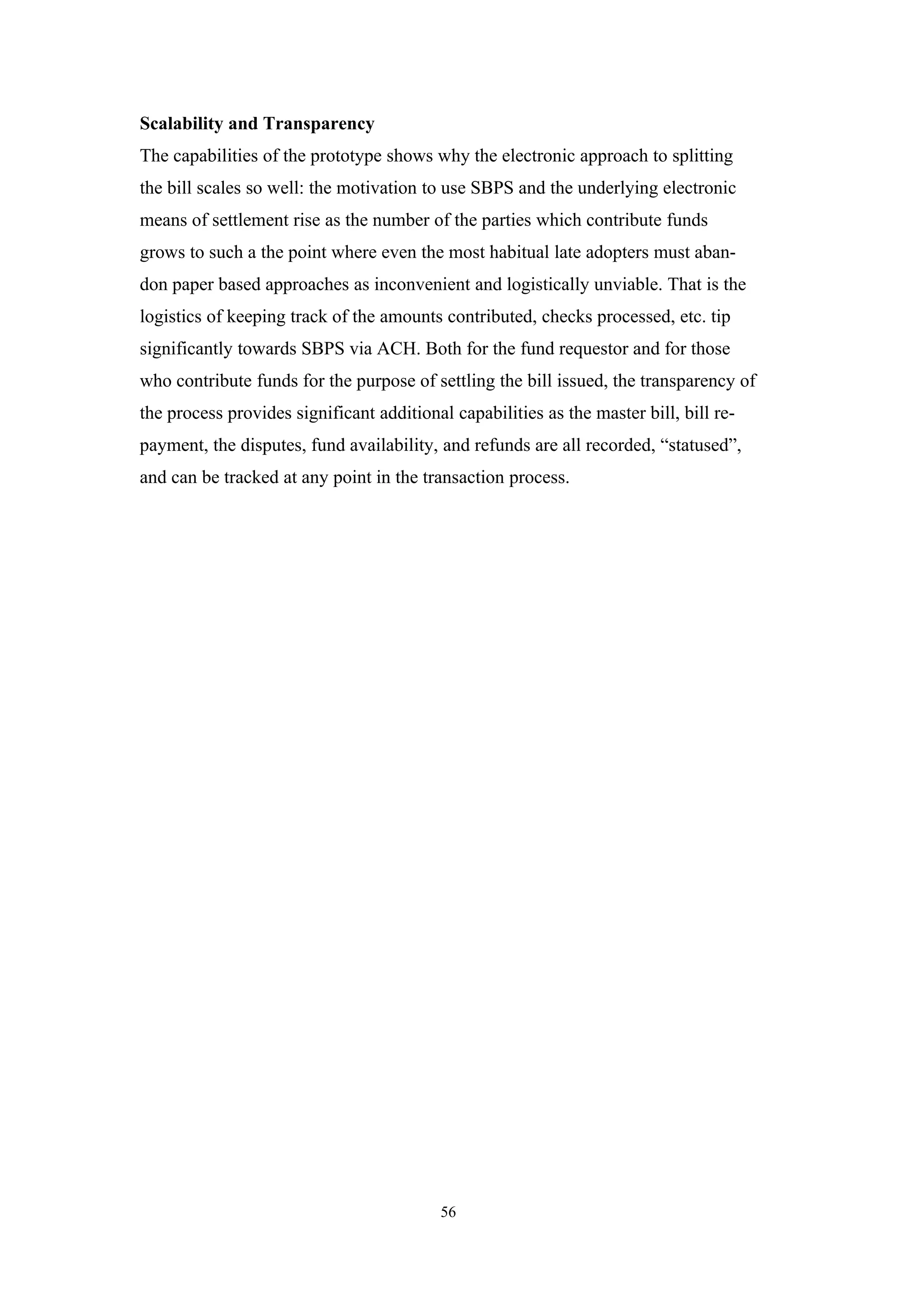 Scalability and Transparency
The capabilities of the prototype shows why the electronic approach to splitting
the bill scales so well: the motivation to use SBPS and the underlying electronic
means of settlement rise as the number of the parties which contribute funds
grows to such a the point where even the most habitual late adopters must aban-
don paper based approaches as inconvenient and logistically unviable. That is the
logistics of keeping track of the amounts contributed, checks processed, etc. tip
significantly towards SBPS via ACH. Both for the fund requestor and for those
who contribute funds for the purpose of settling the bill issued, the transparency of
the process provides significant additional capabilities as the master bill, bill re-
payment, the disputes, fund availability, and refunds are all recorded, “statused”,
and can be tracked at any point in the transaction process.




                                          56
 