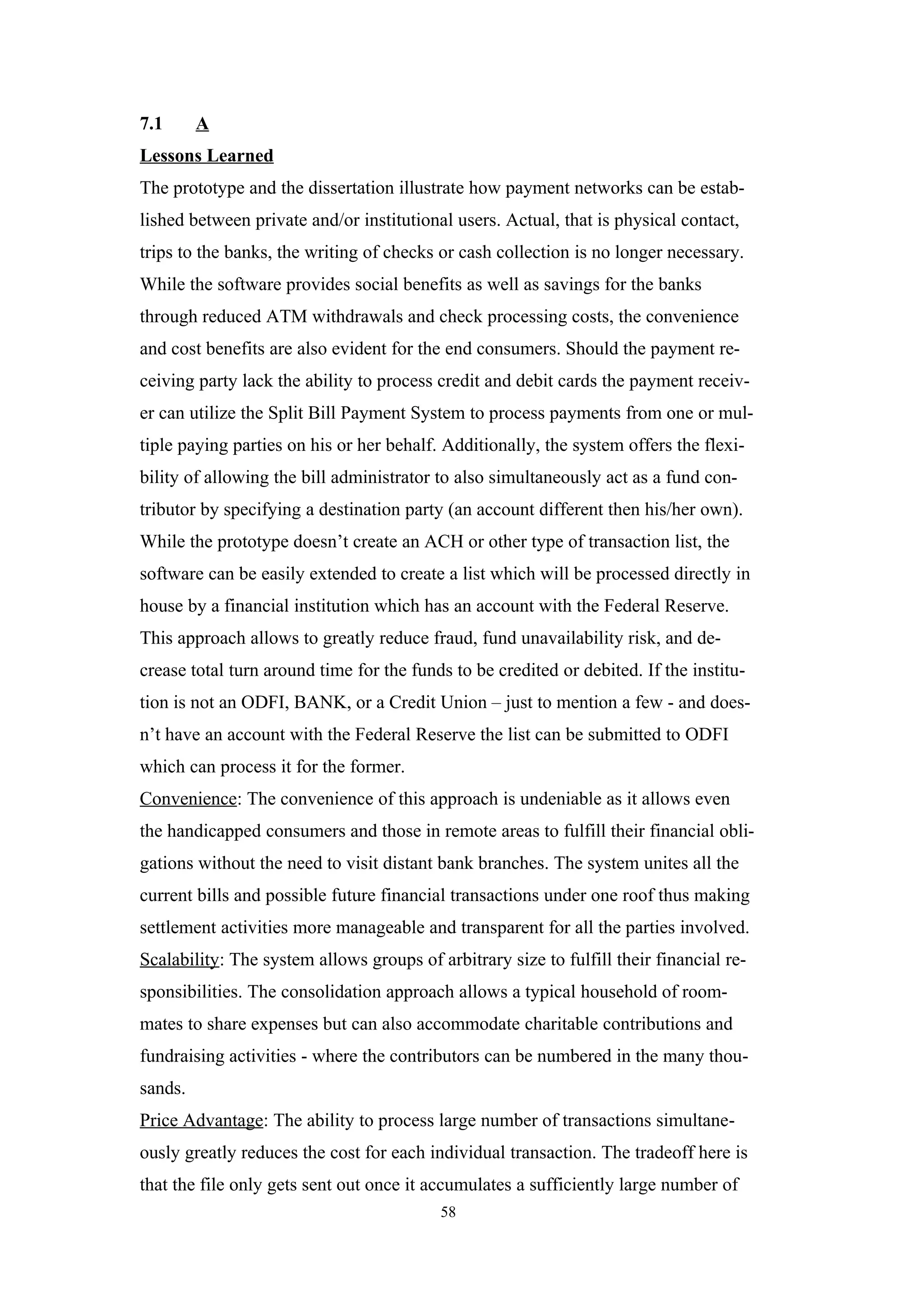 7.1      A
Lessons Learned
The prototype and the dissertation illustrate how payment networks can be estab-
lished between private and/or institutional users. Actual, that is physical contact,
trips to the banks, the writing of checks or cash collection is no longer necessary.
While the software provides social benefits as well as savings for the banks
through reduced ATM withdrawals and check processing costs, the convenience
and cost benefits are also evident for the end consumers. Should the payment re-
ceiving party lack the ability to process credit and debit cards the payment receiv-
er can utilize the Split Bill Payment System to process payments from one or mul-
tiple paying parties on his or her behalf. Additionally, the system offers the flexi-
bility of allowing the bill administrator to also simultaneously act as a fund con-
tributor by specifying a destination party (an account different then his/her own).
While the prototype doesn’t create an ACH or other type of transaction list, the
software can be easily extended to create a list which will be processed directly in
house by a financial institution which has an account with the Federal Reserve.
This approach allows to greatly reduce fraud, fund unavailability risk, and de-
crease total turn around time for the funds to be credited or debited. If the institu-
tion is not an ODFI, BANK, or a Credit Union – just to mention a few - and does-
n’t have an account with the Federal Reserve the list can be submitted to ODFI
which can process it for the former.
Convenience: The convenience of this approach is undeniable as it allows even
the handicapped consumers and those in remote areas to fulfill their financial obli-
gations without the need to visit distant bank branches. The system unites all the
current bills and possible future financial transactions under one roof thus making
settlement activities more manageable and transparent for all the parties involved.
Scalability: The system allows groups of arbitrary size to fulfill their financial re-
sponsibilities. The consolidation approach allows a typical household of room-
mates to share expenses but can also accommodate charitable contributions and
fundraising activities - where the contributors can be numbered in the many thou-
sands.
Price Advantage: The ability to process large number of transactions simultane-
ously greatly reduces the cost for each individual transaction. The tradeoff here is
that the file only gets sent out once it accumulates a sufficiently large number of
                                          58
 