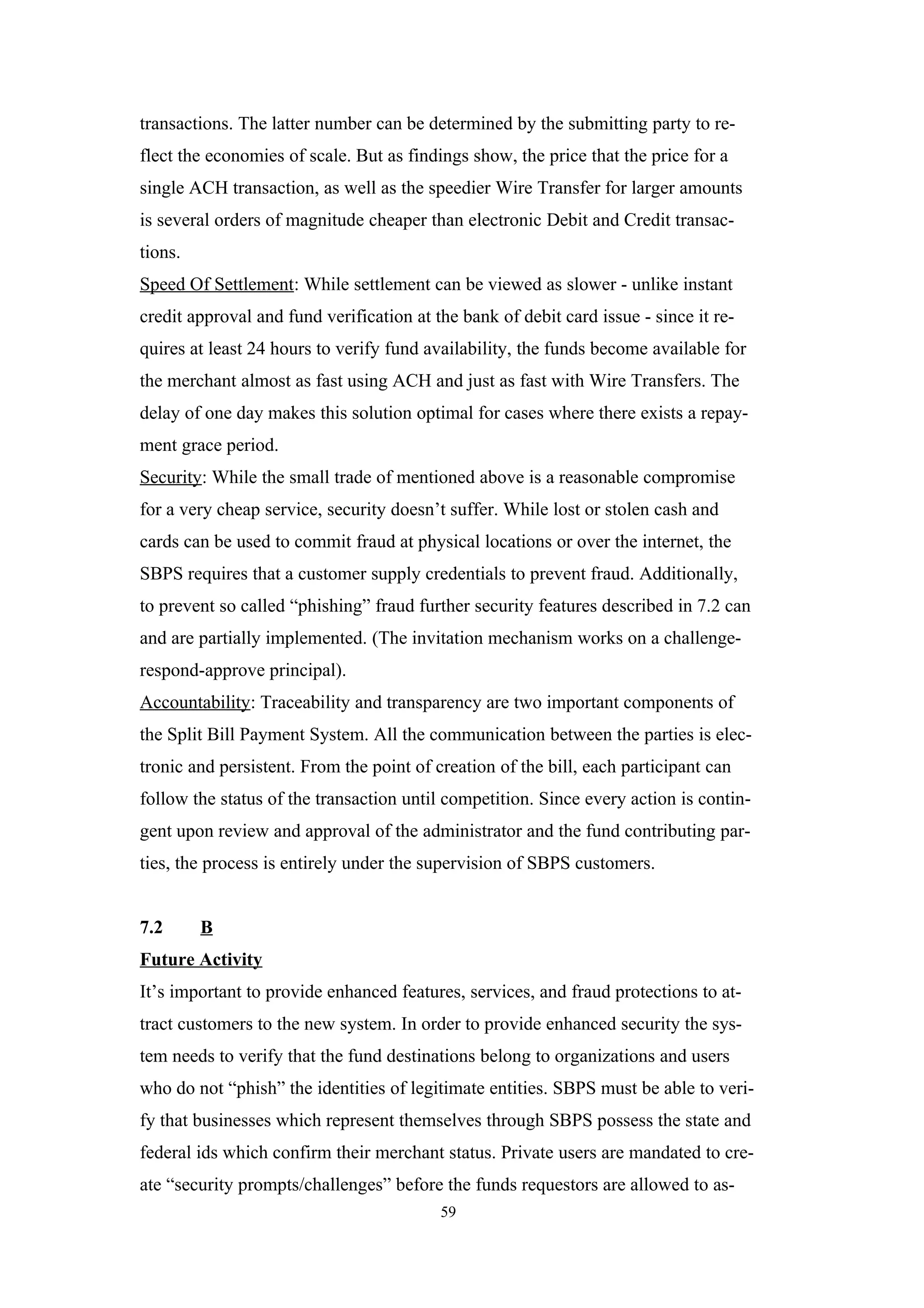 transactions. The latter number can be determined by the submitting party to re-
flect the economies of scale. But as findings show, the price that the price for a
single ACH transaction, as well as the speedier Wire Transfer for larger amounts
is several orders of magnitude cheaper than electronic Debit and Credit transac-
tions.
Speed Of Settlement: While settlement can be viewed as slower - unlike instant
credit approval and fund verification at the bank of debit card issue - since it re-
quires at least 24 hours to verify fund availability, the funds become available for
the merchant almost as fast using ACH and just as fast with Wire Transfers. The
delay of one day makes this solution optimal for cases where there exists a repay-
ment grace period.
Security: While the small trade of mentioned above is a reasonable compromise
for a very cheap service, security doesn’t suffer. While lost or stolen cash and
cards can be used to commit fraud at physical locations or over the internet, the
SBPS requires that a customer supply credentials to prevent fraud. Additionally,
to prevent so called “phishing” fraud further security features described in 7.2 can
and are partially implemented. (The invitation mechanism works on a challenge-
respond-approve principal).
Accountability: Traceability and transparency are two important components of
the Split Bill Payment System. All the communication between the parties is elec-
tronic and persistent. From the point of creation of the bill, each participant can
follow the status of the transaction until competition. Since every action is contin-
gent upon review and approval of the administrator and the fund contributing par-
ties, the process is entirely under the supervision of SBPS customers.


7.2      B
Future Activity
It’s important to provide enhanced features, services, and fraud protections to at-
tract customers to the new system. In order to provide enhanced security the sys-
tem needs to verify that the fund destinations belong to organizations and users
who do not “phish” the identities of legitimate entities. SBPS must be able to veri-
fy that businesses which represent themselves through SBPS possess the state and
federal ids which confirm their merchant status. Private users are mandated to cre-
ate “security prompts/challenges” before the funds requestors are allowed to as-
                                          59
 