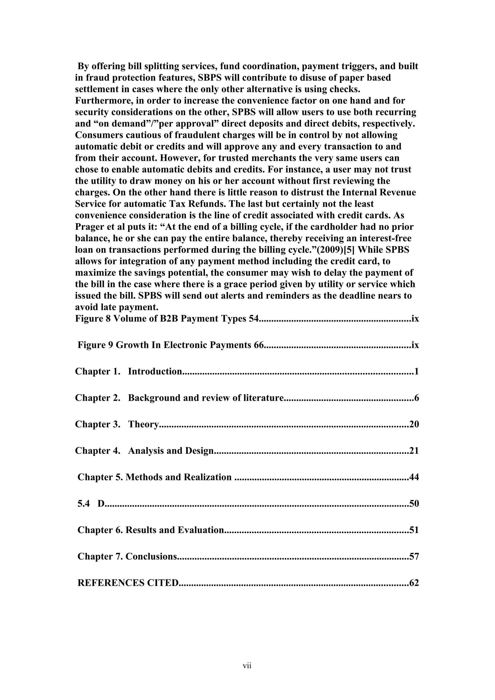 By offering bill splitting services, fund coordination, payment triggers, and built
in fraud protection features, SBPS will contribute to disuse of paper based
settlement in cases where the only other alternative is using checks.
Furthermore, in order to increase the convenience factor on one hand and for
security considerations on the other, SPBS will allow users to use both recurring
and “on demand”/”per approval” direct deposits and direct debits, respectively.
Consumers cautious of fraudulent charges will be in control by not allowing
automatic debit or credits and will approve any and every transaction to and
from their account. However, for trusted merchants the very same users can
chose to enable automatic debits and credits. For instance, a user may not trust
the utility to draw money on his or her account without first reviewing the
charges. On the other hand there is little reason to distrust the Internal Revenue
Service for automatic Tax Refunds. The last but certainly not the least
convenience consideration is the line of credit associated with credit cards. As
Prager et al puts it: “At the end of a billing cycle, if the cardholder had no prior
balance, he or she can pay the entire balance, thereby receiving an interest-free
loan on transactions performed during the billing cycle.”(2009)[5] While SPBS
allows for integration of any payment method including the credit card, to
maximize the savings potential, the consumer may wish to delay the payment of
the bill in the case where there is a grace period given by utility or service which
issued the bill. SPBS will send out alerts and reminders as the deadline nears to
avoid late payment.
Figure 8 Volume of B2B Payment Types 54.............................................................ix

Figure 9 Growth In Electronic Payments 66...........................................................ix

Chapter 1. Introduction............................................................................................1

Chapter 2. Background and review of literature....................................................6

Chapter 3. Theory....................................................................................................20

Chapter 4. Analysis and Design..............................................................................21

Chapter 5. Methods and Realization ......................................................................44

5.4 D..........................................................................................................................50

Chapter 6. Results and Evaluation..........................................................................51

Chapter 7. Conclusions.............................................................................................57

REFERENCES CITED............................................................................................62




                                                              vii
 