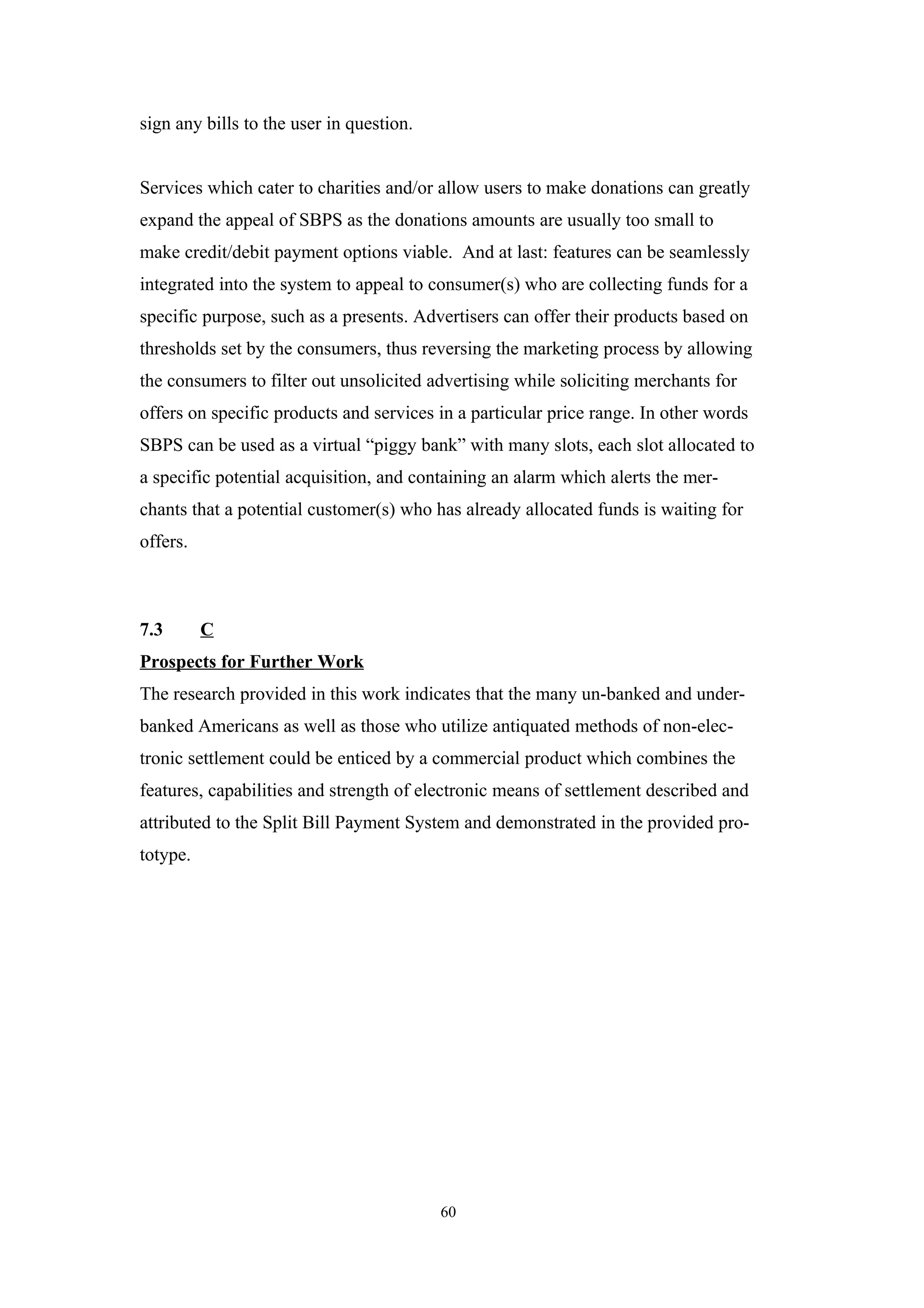 sign any bills to the user in question.


Services which cater to charities and/or allow users to make donations can greatly
expand the appeal of SBPS as the donations amounts are usually too small to
make credit/debit payment options viable. And at last: features can be seamlessly
integrated into the system to appeal to consumer(s) who are collecting funds for a
specific purpose, such as a presents. Advertisers can offer their products based on
thresholds set by the consumers, thus reversing the marketing process by allowing
the consumers to filter out unsolicited advertising while soliciting merchants for
offers on specific products and services in a particular price range. In other words
SBPS can be used as a virtual “piggy bank” with many slots, each slot allocated to
a specific potential acquisition, and containing an alarm which alerts the mer-
chants that a potential customer(s) who has already allocated funds is waiting for
offers.



7.3       C
Prospects for Further Work
The research provided in this work indicates that the many un-banked and under-
banked Americans as well as those who utilize antiquated methods of non-elec-
tronic settlement could be enticed by a commercial product which combines the
features, capabilities and strength of electronic means of settlement described and
attributed to the Split Bill Payment System and demonstrated in the provided pro-
totype.




                                          60
 
