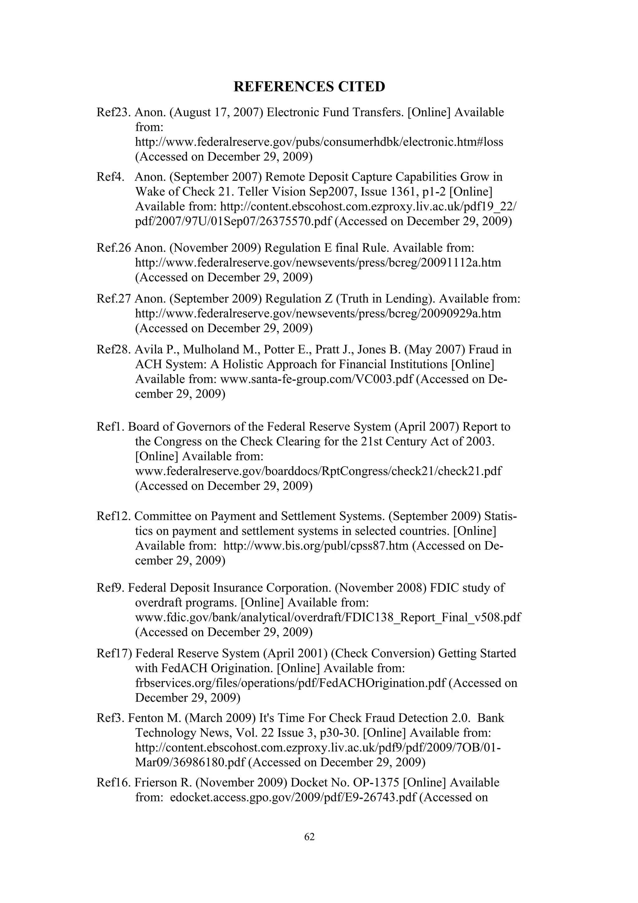 REFERENCES CITED
Ref23. Anon. (August 17, 2007) Electronic Fund Transfers. [Online] Available
       from:
       http://www.federalreserve.gov/pubs/consumerhdbk/electronic.htm#loss
       (Accessed on December 29, 2009)
Ref4. Anon. (September 2007) Remote Deposit Capture Capabilities Grow in
      Wake of Check 21. Teller Vision Sep2007, Issue 1361, p1-2 [Online]
      Available from: http://content.ebscohost.com.ezproxy.liv.ac.uk/pdf19_22/
      pdf/2007/97U/01Sep07/26375570.pdf (Accessed on December 29, 2009)

Ref.26 Anon. (November 2009) Regulation E final Rule. Available from:
       http://www.federalreserve.gov/newsevents/press/bcreg/20091112a.htm
       (Accessed on December 29, 2009)
Ref.27 Anon. (September 2009) Regulation Z (Truth in Lending). Available from:
       http://www.federalreserve.gov/newsevents/press/bcreg/20090929a.htm
       (Accessed on December 29, 2009)
Ref28. Avila P., Mulholand M., Potter E., Pratt J., Jones B. (May 2007) Fraud in
       ACH System: A Holistic Approach for Financial Institutions [Online]
       Available from: www.santa-fe-group.com/VC003.pdf (Accessed on De-
       cember 29, 2009)

Ref1. Board of Governors of the Federal Reserve System (April 2007) Report to
       the Congress on the Check Clearing for the 21st Century Act of 2003.
       [Online] Available from:
       www.federalreserve.gov/boarddocs/RptCongress/check21/check21.pdf
       (Accessed on December 29, 2009)

Ref12. Committee on Payment and Settlement Systems. (September 2009) Statis-
       tics on payment and settlement systems in selected countries. [Online]
       Available from: http://www.bis.org/publ/cpss87.htm (Accessed on De-
       cember 29, 2009)

Ref9. Federal Deposit Insurance Corporation. (November 2008) FDIC study of
       overdraft programs. [Online] Available from:
       www.fdic.gov/bank/analytical/overdraft/FDIC138_Report_Final_v508.pdf
       (Accessed on December 29, 2009)
Ref17) Federal Reserve System (April 2001) (Check Conversion) Getting Started
       with FedACH Origination. [Online] Available from:
       frbservices.org/files/operations/pdf/FedACHOrigination.pdf (Accessed on
       December 29, 2009)
Ref3. Fenton M. (March 2009) It's Time For Check Fraud Detection 2.0. Bank
       Technology News, Vol. 22 Issue 3, p30-30. [Online] Available from:
       http://content.ebscohost.com.ezproxy.liv.ac.uk/pdf9/pdf/2009/7OB/01-
       Mar09/36986180.pdf (Accessed on December 29, 2009)
Ref16. Frierson R. (November 2009) Docket No. OP-1375 [Online] Available
       from: edocket.access.gpo.gov/2009/pdf/E9-26743.pdf (Accessed on


                                        62
 