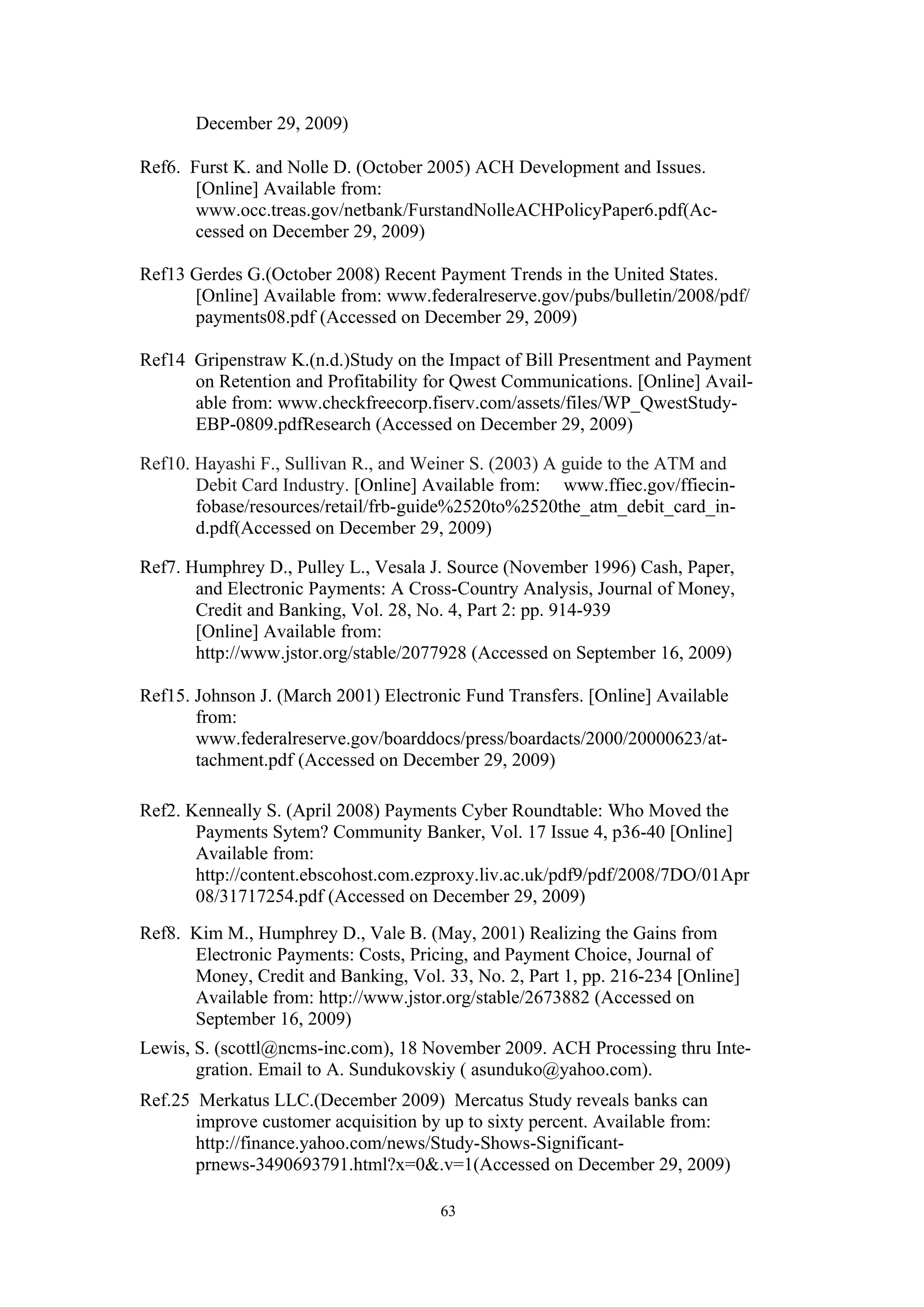 December 29, 2009)

Ref6. Furst K. and Nolle D. (October 2005) ACH Development and Issues.
       [Online] Available from:
       www.occ.treas.gov/netbank/FurstandNolleACHPolicyPaper6.pdf(Ac-
       cessed on December 29, 2009)

Ref13 Gerdes G.(October 2008) Recent Payment Trends in the United States.
      [Online] Available from: www.federalreserve.gov/pubs/bulletin/2008/pdf/
      payments08.pdf (Accessed on December 29, 2009)

Ref14 Gripenstraw K.(n.d.)Study on the Impact of Bill Presentment and Payment
      on Retention and Profitability for Qwest Communications. [Online] Avail-
      able from: www.checkfreecorp.fiserv.com/assets/files/WP_QwestStudy-
      EBP-0809.pdfResearch (Accessed on December 29, 2009)

Ref10. Hayashi F., Sullivan R., and Weiner S. (2003) A guide to the ATM and
       Debit Card Industry. [Online] Available from: www.ffiec.gov/ffiecin-
       fobase/resources/retail/frb-guide%2520to%2520the_atm_debit_card_in-
       d.pdf(Accessed on December 29, 2009)

Ref7. Humphrey D., Pulley L., Vesala J. Source (November 1996) Cash, Paper,
       and Electronic Payments: A Cross-Country Analysis, Journal of Money,
       Credit and Banking, Vol. 28, No. 4, Part 2: pp. 914-939
       [Online] Available from:
       http://www.jstor.org/stable/2077928 (Accessed on September 16, 2009)

Ref15. Johnson J. (March 2001) Electronic Fund Transfers. [Online] Available
       from:
       www.federalreserve.gov/boarddocs/press/boardacts/2000/20000623/at-
       tachment.pdf (Accessed on December 29, 2009)

Ref2. Kenneally S. (April 2008) Payments Cyber Roundtable: Who Moved the
       Payments Sytem? Community Banker, Vol. 17 Issue 4, p36-40 [Online]
       Available from:
       http://content.ebscohost.com.ezproxy.liv.ac.uk/pdf9/pdf/2008/7DO/01Apr
       08/31717254.pdf (Accessed on December 29, 2009)
Ref8. Kim M., Humphrey D., Vale B. (May, 2001) Realizing the Gains from
      Electronic Payments: Costs, Pricing, and Payment Choice, Journal of
      Money, Credit and Banking, Vol. 33, No. 2, Part 1, pp. 216-234 [Online]
      Available from: http://www.jstor.org/stable/2673882 (Accessed on
      September 16, 2009)
Lewis, S. (scottl@ncms-inc.com), 18 November 2009. ACH Processing thru Inte-
       gration. Email to A. Sundukovskiy ( asunduko@yahoo.com).
Ref.25 Merkatus LLC.(December 2009) Mercatus Study reveals banks can
       improve customer acquisition by up to sixty percent. Available from:
       http://finance.yahoo.com/news/Study-Shows-Significant-
       prnews-3490693791.html?x=0&.v=1(Accessed on December 29, 2009)

                                      63
 