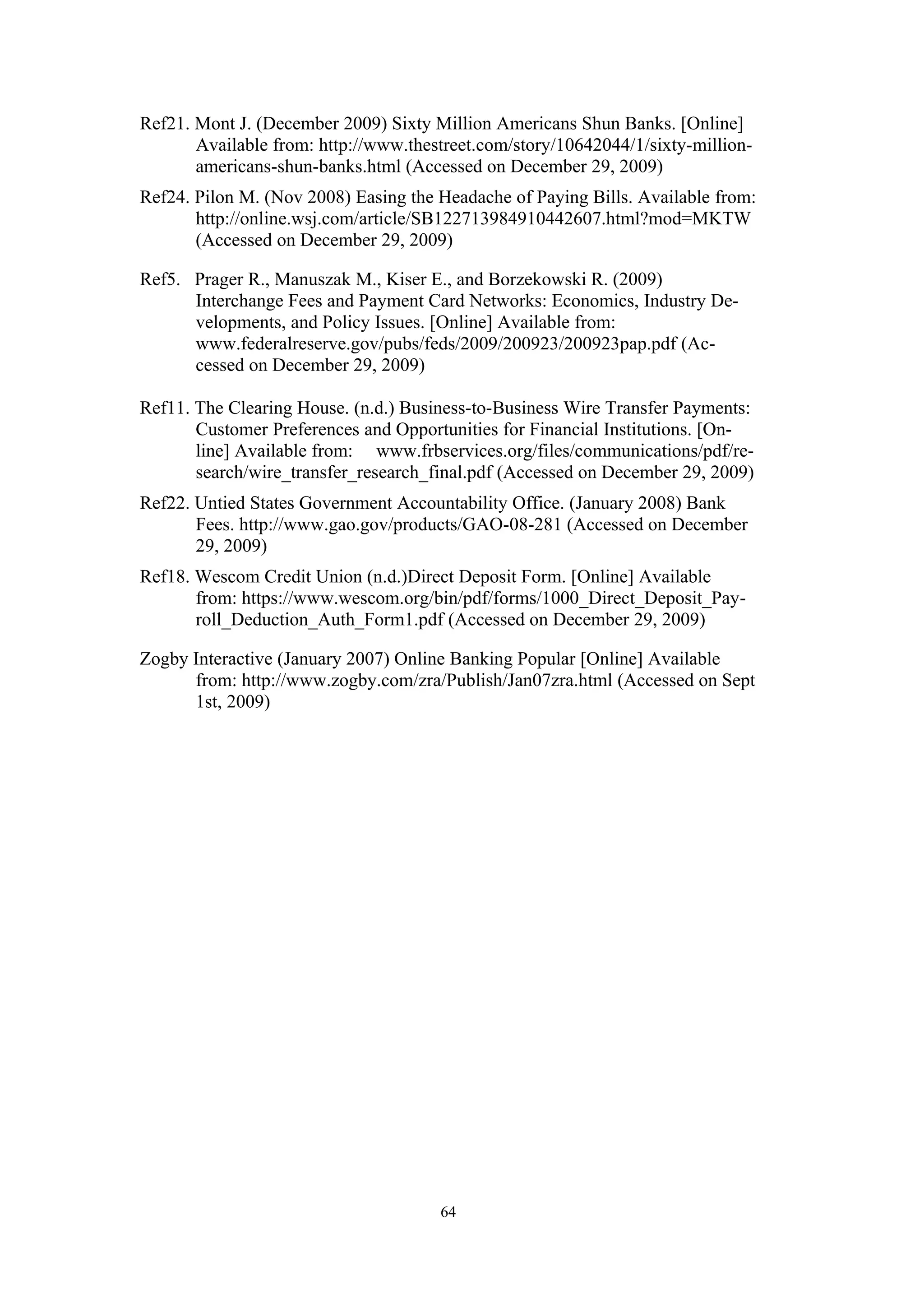 Ref21. Mont J. (December 2009) Sixty Million Americans Shun Banks. [Online]
       Available from: http://www.thestreet.com/story/10642044/1/sixty-million-
       americans-shun-banks.html (Accessed on December 29, 2009)
Ref24. Pilon M. (Nov 2008) Easing the Headache of Paying Bills. Available from:
       http://online.wsj.com/article/SB122713984910442607.html?mod=MKTW
       (Accessed on December 29, 2009)

Ref5. Prager R., Manuszak M., Kiser E., and Borzekowski R. (2009)
      Interchange Fees and Payment Card Networks: Economics, Industry De-
      velopments, and Policy Issues. [Online] Available from:
      www.federalreserve.gov/pubs/feds/2009/200923/200923pap.pdf (Ac-
      cessed on December 29, 2009)

Ref11. The Clearing House. (n.d.) Business-to-Business Wire Transfer Payments:
       Customer Preferences and Opportunities for Financial Institutions. [On-
       line] Available from: www.frbservices.org/files/communications/pdf/re-
       search/wire_transfer_research_final.pdf (Accessed on December 29, 2009)
Ref22. Untied States Government Accountability Office. (January 2008) Bank
       Fees. http://www.gao.gov/products/GAO-08-281 (Accessed on December
       29, 2009)
Ref18. Wescom Credit Union (n.d.)Direct Deposit Form. [Online] Available
       from: https://www.wescom.org/bin/pdf/forms/1000_Direct_Deposit_Pay-
       roll_Deduction_Auth_Form1.pdf (Accessed on December 29, 2009)

Zogby Interactive (January 2007) Online Banking Popular [Online] Available
      from: http://www.zogby.com/zra/Publish/Jan07zra.html (Accessed on Sept
      1st, 2009)




                                      64
 