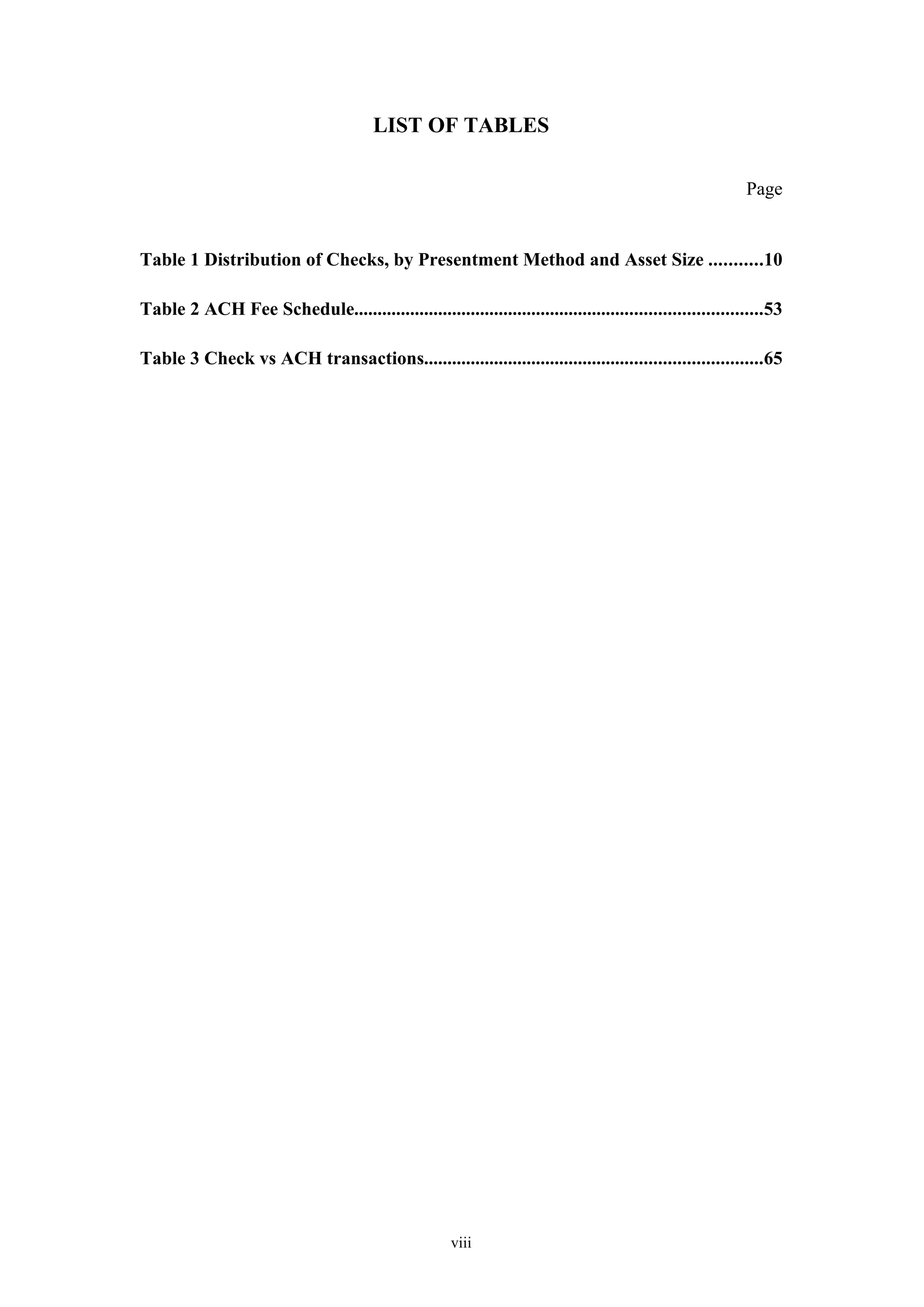 LIST OF TABLES

                                                                                                          Page


Table 1 Distribution of Checks, by Presentment Method and Asset Size ...........10

Table 2 ACH Fee Schedule.......................................................................................53

Table 3 Check vs ACH transactions........................................................................65




                                                      viii
 