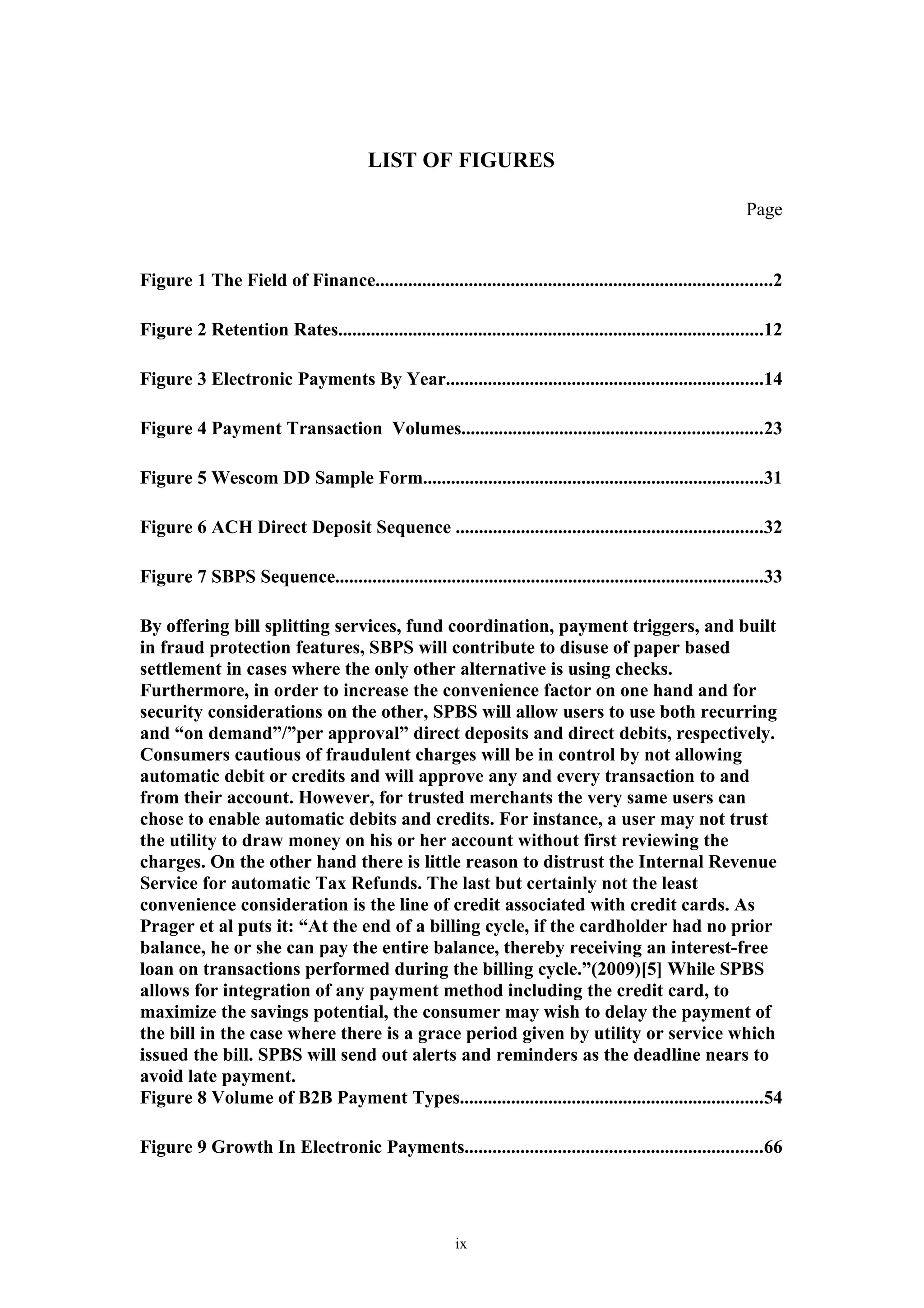 LIST OF FIGURES

                                                                                                              Page


Figure 1 The Field of Finance.....................................................................................2

Figure 2 Retention Rates...........................................................................................12

Figure 3 Electronic Payments By Year....................................................................14

Figure 4 Payment Transaction Volumes................................................................23

Figure 5 Wescom DD Sample Form.........................................................................31

Figure 6 ACH Direct Deposit Sequence ..................................................................32

Figure 7 SBPS Sequence............................................................................................33

By offering bill splitting services, fund coordination, payment triggers, and built
in fraud protection features, SBPS will contribute to disuse of paper based
settlement in cases where the only other alternative is using checks.
Furthermore, in order to increase the convenience factor on one hand and for
security considerations on the other, SPBS will allow users to use both recurring
and “on demand”/”per approval” direct deposits and direct debits, respectively.
Consumers cautious of fraudulent charges will be in control by not allowing
automatic debit or credits and will approve any and every transaction to and
from their account. However, for trusted merchants the very same users can
chose to enable automatic debits and credits. For instance, a user may not trust
the utility to draw money on his or her account without first reviewing the
charges. On the other hand there is little reason to distrust the Internal Revenue
Service for automatic Tax Refunds. The last but certainly not the least
convenience consideration is the line of credit associated with credit cards. As
Prager et al puts it: “At the end of a billing cycle, if the cardholder had no prior
balance, he or she can pay the entire balance, thereby receiving an interest-free
loan on transactions performed during the billing cycle.”(2009)[5] While SPBS
allows for integration of any payment method including the credit card, to
maximize the savings potential, the consumer may wish to delay the payment of
the bill in the case where there is a grace period given by utility or service which
issued the bill. SPBS will send out alerts and reminders as the deadline nears to
avoid late payment.
Figure 8 Volume of B2B Payment Types.................................................................54

Figure 9 Growth In Electronic Payments................................................................66




                                                         ix
 