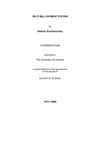 SPLIT-BILL PAYMENT SYSTEM



                   By

     Aleksey Sundukovskiy




         A DISSERTATION


              Submitted to

    The University of Liverpool


in partial fulfillment of the requirements
             for the degree of


        MASTER OF SCIENCE




             19/11/ 2009
 