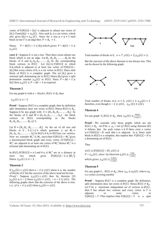 IJRET: International Journal of Research in Engineering and Technology eISSN: 2319-1163 | pISSN: 2321-7308
__________________________________________________________________________________________
Volume: 02 Issue: 12 | Dec-2013, Available @ http://www.ijret.org 757
vertex of − C.YD	 is adjacent to atleast one vertex of
C.YD. Clearly|.Y|	 . Also each .Y is a cut vertex, which
also gives |.Y| 	 . Since for a tree ] 1 each
block in tree ^ is an edge then		_ K 	] 1	.
Hence _ ∆ 1 ` |.Y|	a & 	# % -		_ ∆ 1 `
bcd5	G ∶ Suppose is not a tree. Then there exists atleast one
block which is not an edge. Let	 	, L, V, … … … K be the
blocks of and . , .L, .V, … … … .K	 be the corresponding
block vertices in 	 . Let C.YD ⊆ in which
∀	.Y which is adjacent to at least one vertex of
C.YD.But every vertex of .Y is a cut vertex in .Since each
block of is a complete graph. The set C.YD gives a
minimal split dominating set in . Hence |.Y| gives a split
domination number in . Since _ ∆ 1 `
|.Y|	 +	 I _ ∆ 1 as required.
Theorem 2
For any graph G with + .*)&f-	, R Sg then
			 I + 2
ijkkl ∶ Suppose is a complete graph, then by definition
split domination does not exists in .	Hence	 R SO.
Suppose 	be any graph with U C , L, V, … … … KD be
the blocks of and X C. , .L, .V, … … … .KD the block
vertices in 	 corresponding to the blocks
, L, V, … … … K	)2	U.
Let C , L	, V	, … … . . ? YD? be the set of all non end
blocks in , 3 I I +	 which generates a set 	X
C. 	,?.L	, .V	, … … … . . ?.YD	 +	 , ∀	.Y	 +	 are cut vertices.
Now we consider X ⊆ X ,	-!& 	 	 X gives
a disconnected block graph and every vertex of
X are adjacent to at least one vertex of X .Hence X is a
minimal split dominating set of .
In , | +	| and ∀	%Y ∈ X are at a distance at
most two which gives | | 2 ` nX n.
Hence		 I + 2		.
Theorem 3
If 	 +	+ 2 ` where + is the number
of blocks of but the converse of the above need not be true.
_ ))2 ∶ Suppose then by theorem 2
I + 2.Since , ∴ + 2 ` . The
following graphs show that the converse of the above is true.
. . , 2	+ 2 ` 	 +	
Total number of blocks in	 , + 7	, 2, 2.
But the converse of the above theorem is not always true. This
can be shown by the following graph.
Total number of blocks in 	, + 5, 2	, 1	
therefore, even though + 2 ` 	,			 	 R .
Theorem 4
For any graph 	 , R SO	,	 +		 I
g∆ P
LQ∆ P	
.
ijkkl ∶ We consider only those graphs which are not
SO	 . let 	be a - 	)2	 using theorem
it follows that for each vertex % ∈ 	there exist a vertex
! ∈ . such that % is adjacent to !. Since each
block in is a complete, this implies that is
a dominating set of .
Thus
I | |	, I
_ 	, - +& 		. 	 ) 	 I
g.∆P
Q∆ P
		
a & 	# % -		 I
g.∆ P
LQ∆ P
Theorem 5
For any graph 	, R SO	, +		 I /r 		a 	/r	
is a vertex covering number.
ijkkl ∶ Suppose 	 is a complete graph. By defination,
split domination does not exists in . Hence R SO.	
Let ^	be a maximum independent set of vertices in 	,
then ^ has atleast two vertices and every vertex in ^ is
adjacent to some vertex in
^	. ^ -	 * -	 	 ^	 is a split
 