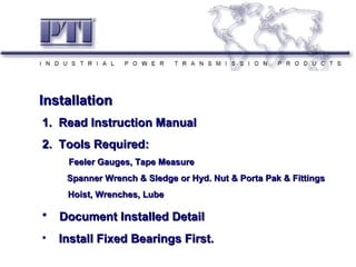 Installation
Installation
1. Read Instruction Manual
2. Tools Required:
      Feeler Gauges, Tape Measure
      Spanner Wrench & Sledge or Hyd. Nut & Porta Pak & Fittings
      Hoist, Wrenches, Lube

• Document Installed Detail
•   Install Fixed Bearings First.
 