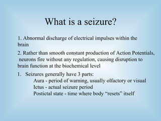 What is a seizure? 1. Abnormal discharge of electrical impulses within the brain 2. Rather than smooth constant production of Action Potentials, neurons fire without any regulation, causing disruption to brain function at the biochemical level Seizures generally have 3 parts:  Aura - period of warning, usually olfactory or visual Ictus - actual seizure period Postictal state - time where body “resets” itself 