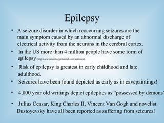 Epilepsy A seizure disorder in which reoccurring seizures are the main symptom caused by an abnormal discharge of electrical activity from the neurons in the cerebral cortex. In the US more than 4 million people have some form of epilepsy  (http:www.neurologychannel.com/seizures) Risk of epilepsy is greatest in early childhood and late adulthood. Seizures have been found depicted as early as in cavepaintings! 4,000 year old writings depict epileptics as “possessed by demons” Julius Ceasar, King Charles II, Vincent Van Gogh and novelist  Dustoyevsky have all been reported as suffering from seizures! 