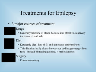 Treatments for Epilepsy 3 major courses of treatment: Drugs Generally first line of attack because it is effective, relatively inexpensive, and safe Diet Ketogenic diet - lots of fat and almost no carbohydrates This diet drastically alters the way our bodies get energy from food - instead of making glucose, it makes ketones Surgery Commissurotomy 