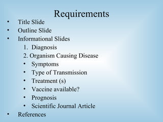 Requirements Title Slide Outline Slide Informational Slides Diagnosis 2. Organism Causing Disease Symptoms Type of Transmission Treatment (s) Vaccine available? Prognosis Scientific Journal Article References 