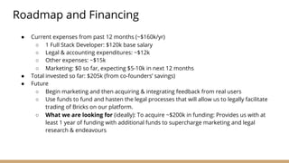 Roadmap and Financing
● Current expenses from past 12 months (~$160k/yr)
○ 1 Full Stack Developer: $120k base salary
○ Legal & accounting expenditures: ~$12k
○ Other expenses: ~$15k
○ Marketing: $0 so far, expecting $5-10k in next 12 months
● Total invested so far: $205k (from co-founders’ savings)
● Future
○ Begin marketing and then acquiring & integrating feedback from real users
○ Use funds to fund and hasten the legal processes that will allow us to legally facilitate
trading of Bricks on our platform.
○ What we are looking for (ideally): To acquire ~$200k in funding: Provides us with at
least 1 year of funding with additional funds to supercharge marketing and legal
research & endeavours
 